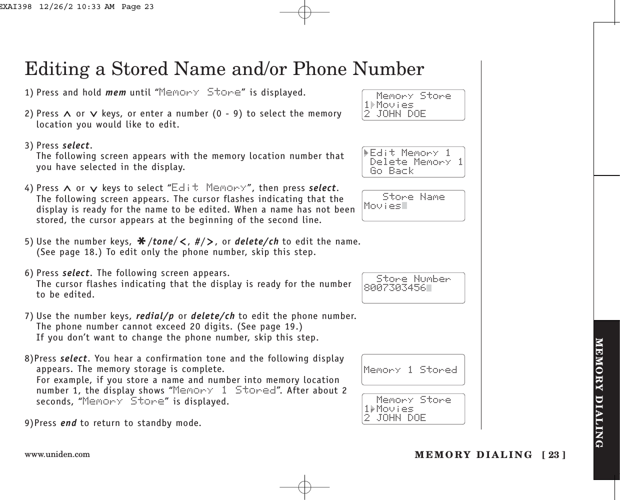 www.uniden.com [ 23 ]MEMORY DIALINGMEMORY DIALINGTHE INTEGRATEDANSWERING DEVICEEditing a Stored Name and/or Phone Number1) Press and hold mem until “Memory Store” is displayed.2) Press  or  keys, or enter a number (0 - 9) to select the memorylocation you would like to edit.3) Press select.The following screen appears with the memory location number thatyou have selected in the display.4) Press or keys to select “Edit Memory”, then press select.The following screen appears. The cursor flashes indicating that thedisplay is ready for the name to be edited. When a name has not beenstored, the cursor appears at the beginning of the second line.5) Use the number keys, */tone/,#/ , or delete/ch to edit the name. (See page 18.) To edit only the phone number, skip this step.6) Press select. The following screen appears.The cursor flashes indicating that the display is ready for the numberto be edited.7) Use the number keys, redial/p or delete/ch to edit the phone number. The phone number cannot exceed 20 digits. (See page 19.)If you don’t want to change the phone number, skip this step.8)Press select. You hear a confirmation tone and the following displayappears. The memory storage is complete.For example, if you store a name and number into memory locationnumber 1, the display shows “Memory 1 Stored”. After about 2seconds, “Memory Store” is displayed.9)Press end to return to standby mode.  Memory Store1 Movies2 JOHN DOE Edit Memory 1 Delete Memory 1 Go Back   Store NameMovies  Store Number8007303456    Memory 1 Stored  Memory Store1 Movies2 JOHN DOEEXAI398  12/26/2 10:33 AM  Page 23