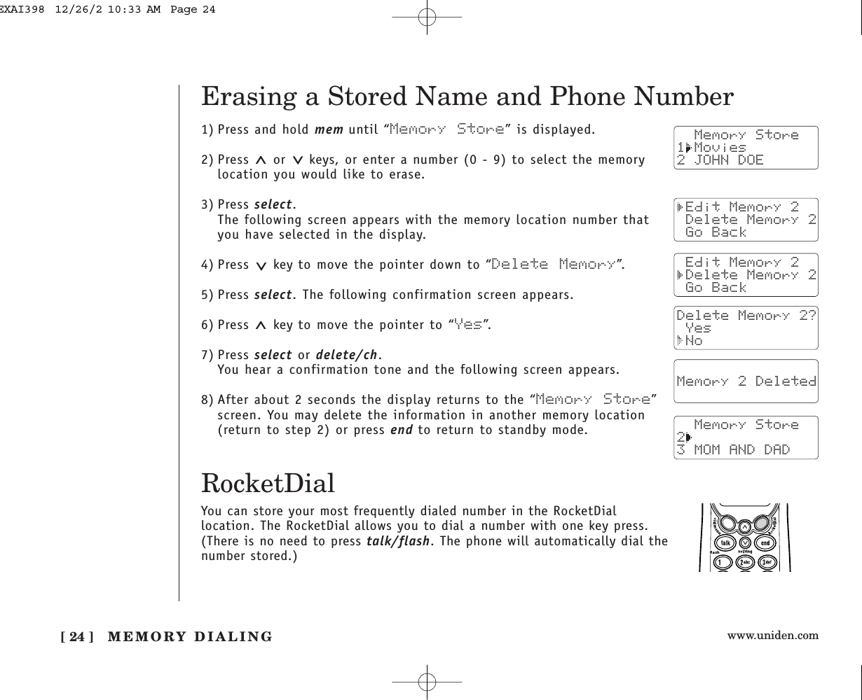 www.uniden.com[ 24 ] MEMORY DIALING1) Press and hold mem until “Memory Store” is displayed.2) Press  or  keys, or enter a number (0 - 9) to select the memorylocation you would like to erase.3) Press select.The following screen appears with the memory location number thatyou have selected in the display.4) Press  key to move the pointer down to “Delete Memory”.5) Press select. The following confirmation screen appears.6) Press  key to move the pointer to “Yes”.7) Press select or delete/ch.You hear a confirmation tone and the following screen appears.8) After about 2 seconds the display returns to the “Memory Store”screen. You may delete the information in another memory location(return to step 2) or press end to return to standby mode.  Memory Store1 Movies2 JOHN DOE Edit Memory 2 Delete Memory 2 Go Back Edit Memory 2 Delete Memory 2 Go BackDelete Memory 2? Yes NoErasing a Stored Name and Phone Number  Memory 2 Deleted    Memory Store23 MOM AND DADRocketDialYou can store your most frequently dialed number in the RocketDiallocation. The RocketDial allows you to dial a number with one key press.(There is no need to press talk/flash. The phone will automatically dial thenumber stored.)EXAI398  12/26/2 10:33 AM  Page 24