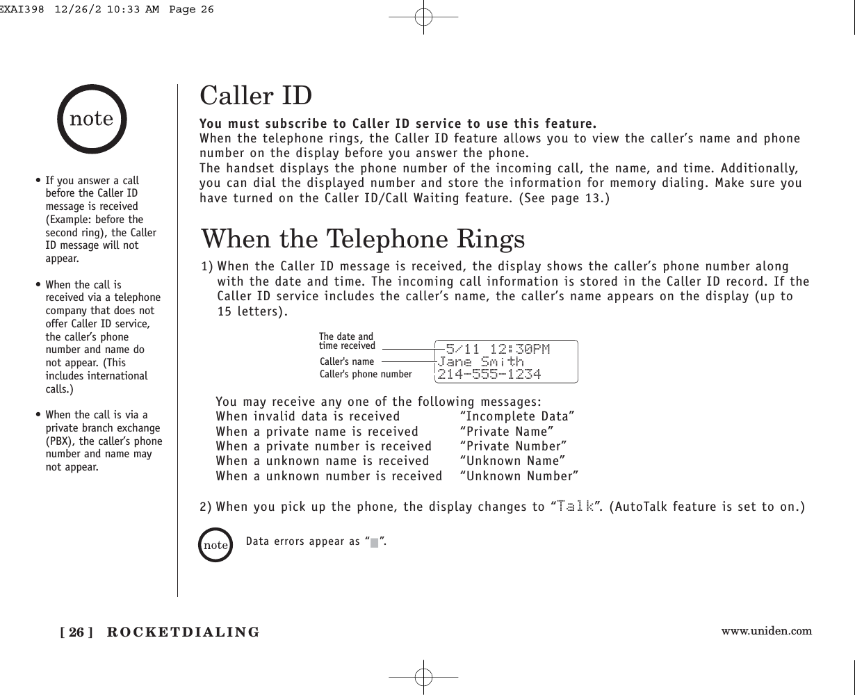 www.uniden.comROCKETDIALING[ 26 ]Caller IDYou must subscribe to Caller ID service to use this feature.When the telephone rings, the Caller ID feature allows you to view the caller’s name and phonenumber on the display before you answer the phone.The handset displays the phone number of the incoming call, the name, and time. Additionally,you can dial the displayed number and store the information for memory dialing. Make sure youhave turned on the Caller ID/Call Waiting feature. (See page 13.)When the Telephone Rings1) When the Caller ID message is received, the display shows the caller’s phone number alongwith the date and time. The incoming call information is stored in the Caller ID record. If theCaller ID service includes the caller’s name, the caller’s name appears on the display (up to15 letters). 5/11 12:30PM Jane Smith214-555-1234The date andtime receivedCaller&apos;s nameCaller&apos;s phone number• If you answer a callbefore the Caller IDmessage is received(Example: before thesecond ring), the CallerID message will notappear.• When the call isreceived via a telephonecompany that does notoffer Caller ID service,the caller’s phonenumber and name donot appear. (Thisincludes internationalcalls.)• When the call is via aprivate branch exchange(PBX), the caller’s phonenumber and name maynot appear.You may receive any one of the following messages:When invalid data is received “Incomplete Data”When a private name is received “Private Name”When a private number is received  “Private Number”When a unknown name is received “Unknown Name”When a unknown number is received  “Unknown Number”Data errors appear as “2”.2) When you pick up the phone, the display changes to “Talk”. (AutoTalk feature is set to on.)EXAI398  12/26/2 10:33 AM  Page 26