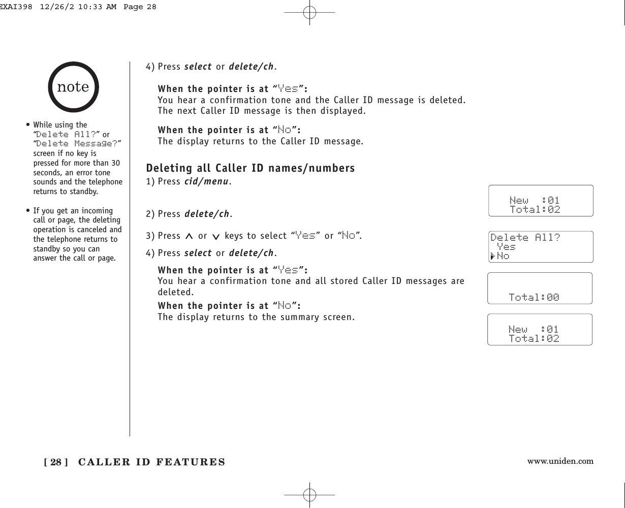 www.uniden.com[ 28 ] CALLER ID FEATURES4) Press select or delete/ch.When the pointer is at “Yes”:You hear a confirmation tone and the Caller ID message is deleted. The next Caller ID message is then displayed.When the pointer is at “No”:The display returns to the Caller ID message.Deleting all Caller ID names/numbers1) Press cid/menu.2) Press delete/ch.3) Press or keys to select “Yes” or “No”.4) Press select or delete/ch.When the pointer is at “Yes”:You hear a confirmation tone and all stored Caller ID messages aredeleted.When the pointer is at “No”:The display returns to the summary screen.   New  :01   Total:02• While using the“Delete All?” or“Delete Message?”screen if no key ispressed for more than 30seconds, an error tonesounds and the telephonereturns to standby.• If you get an incomingcall or page, the deletingoperation is canceled andthe telephone returns tostandby so you cananswer the call or page.      Total:00   New  :01   Total:02Delete All? Yes NoEXAI398  12/26/2 10:33 AM  Page 28