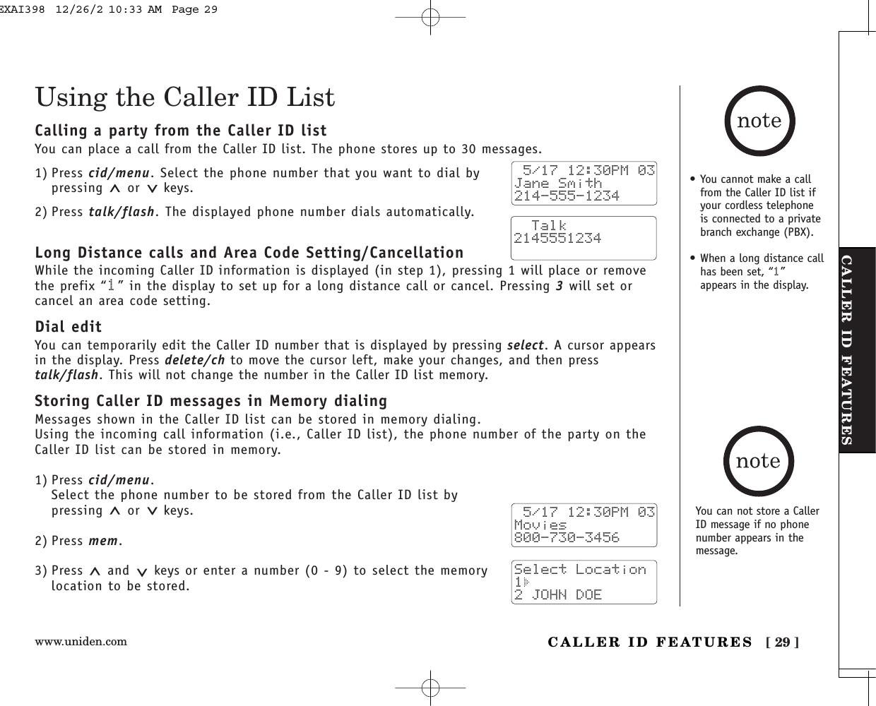 www.uniden.com [ 29 ]CALLER ID FEATURESCALLER ID FEATURES• You cannot make a callfrom the Caller ID list ifyour cordless telephoneis connected to a privatebranch exchange (PBX).• When a long distance callhas been set, “1”appears in the display.Using the Caller ID ListCalling a party from the Caller ID listYou can place a call from the Caller ID list. The phone stores up to 30 messages.1) Press cid/menu. Select the phone number that you want to dial bypressing or keys.2) Press talk/flash. The displayed phone number dials automatically.Long Distance calls and Area Code Setting/CancellationWhile the incoming Caller ID information is displayed (in step 1), pressing 1 will place or removethe prefix “1” in the display to set up for a long distance call or cancel. Pressing 3will set orcancel an area code setting.Dial editYou can temporarily edit the Caller ID number that is displayed by pressing select. A cursor appearsin the display. Press delete/ch to move the cursor left, make your changes, and then presstalk/flash. This will not change the number in the Caller ID list memory. Storing Caller ID messages in Memory dialingMessages shown in the Caller ID list can be stored in memory dialing.Using the incoming call information (i.e., Caller ID list), the phone number of the party on theCaller ID list can be stored in memory.1) Press cid/menu.Select the phone number to be stored from the Caller ID list bypressing or keys.2) Press mem.3) Press and keys or enter a number (0 - 9) to select the memorylocation to be stored. 5/17 12:30PM 03Jane Smith214-555-1234  Talk2145551234 5/17 12:30PM 03Movies800-730-3456Select Location1 2 JOHN DOEYou can not store a CallerID message if no phonenumber appears in themessage.EXAI398  12/26/2 10:33 AM  Page 29