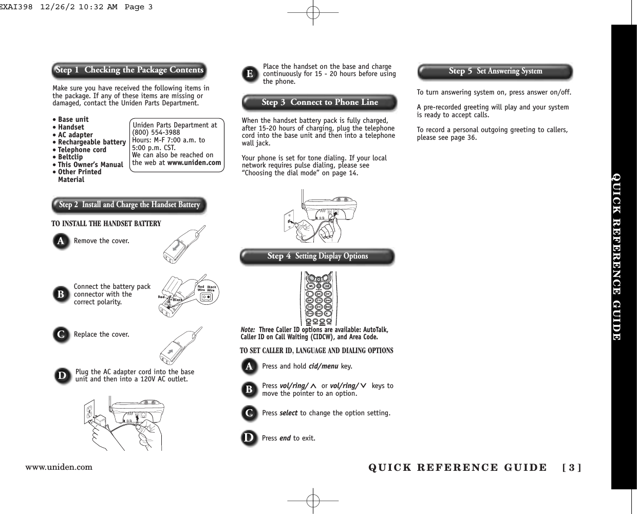 www.uniden.comStep 2  Install and Charge the Handset BatteryTO INSTALL THE HANDSET BATTERYWhen the handset battery pack is fully charged,after 15-20 hours of charging, plug the telephonecord into the base unit and then into a telephonewall jack. Your phone is set for tone dialing. If your localnetwork requires pulse dialing, please see“Choosing the dial mode” on page 14.ARemove the cover.TO SET CALLER ID, LANGUAGE AND DIALING OPTIONSAPress and hold cid/menu key.BPress vol/ring/ or vol/ring/ keys tomove the pointer to an option.CPress select to change the option setting.DPress end to exit.DPlug the AC adapter cord into the baseunit and then into a 120V AC outlet.EPlace the handset on the base and chargecontinuously for 15 - 20 hours before usingthe phone.BConnect the battery packconnector with the correct polarity.CReplace the cover.redialpause select memdeletechannelNote: Three Caller ID options are available: AutoTalk,Caller ID on Call Waiting (CIDCW), and Area Code. Step 3  Connect to Phone LineStep 4Setting Display OptionsUniden Parts Department at(800) 554-3988Hours: M-F 7:00 a.m. to 5:00 p.m. CST. We can also be reached onthe web at www.uniden.comMake sure you have received the following items inthe package. If any of these items are missing ordamaged, contact the Uniden Parts Department.• Base unit• Handset• AC adapter• Rechargeable battery• Telephone cord• Beltclip• This Owner’s Manual• Other PrintedMaterialStep 1  Checking the Package ContentsQUICK REFERENCE GUIDEStep 5Set Answering SystemTo turn answering system on, press answer on/off.A pre-recorded greeting will play and your systemis ready to accept calls.To record a personal outgoing greeting to callers,please see page 36.[ 3 ]QUICK REFERENCE GUIDEEXAI398  12/26/2 10:32 AM  Page 3