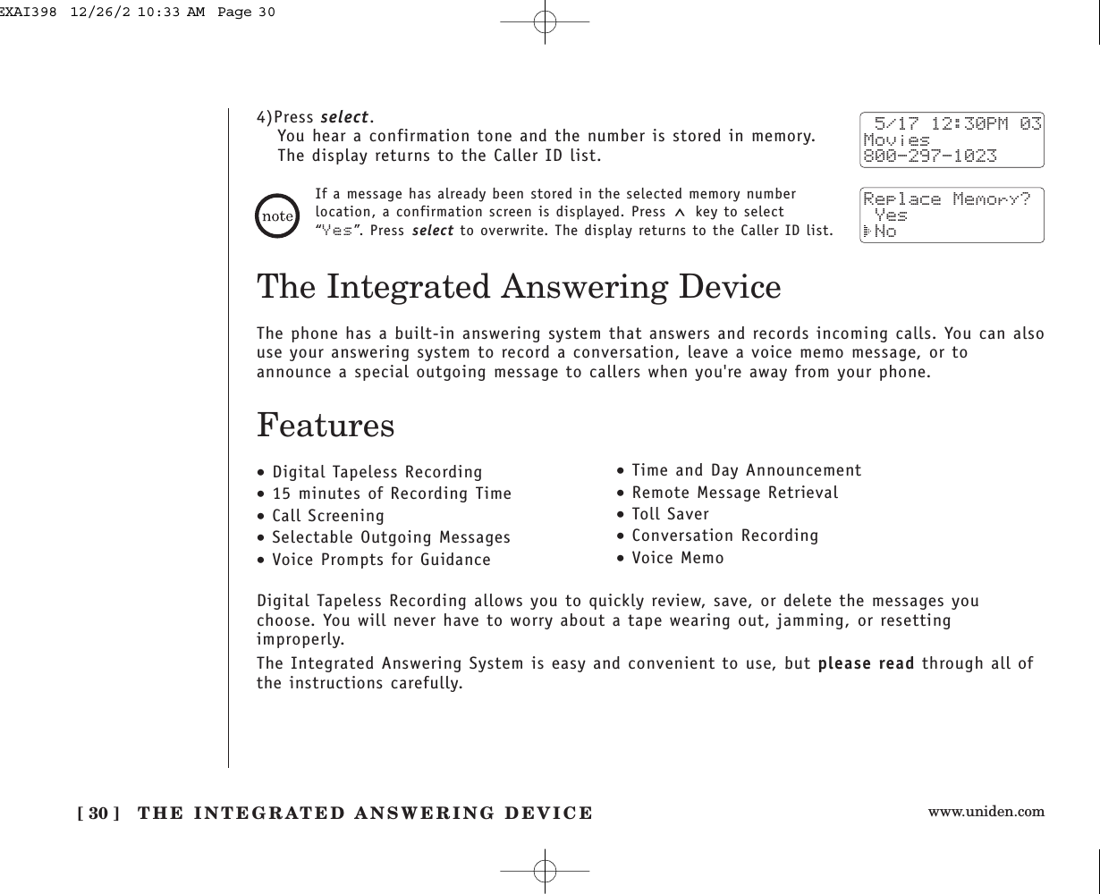 www.uniden.comThe Integrated Answering DeviceThe phone has a built-in answering system that answers and records incoming calls. You can alsouse your answering system to record a conversation, leave a voice memo message, or toannounce a special outgoing message to callers when you&apos;re away from your phone.Features•Digital Tapeless Recording•15 minutes of Recording Time•Call Screening•Selectable Outgoing Messages•Voice Prompts for Guidance•Time and Day Announcement•Remote Message Retrieval•Toll Saver•Conversation Recording•Voice MemoDigital Tapeless Recording allows you to quickly review, save, or delete the messages youchoose. You will never have to worry about a tape wearing out, jamming, or resettingimproperly.The Integrated Answering System is easy and convenient to use, but please read through all ofthe instructions carefully.[ 30 ] THE INTEGRATED ANSWERING DEVICE4)Press select.You hear a confirmation tone and the number is stored in memory. The display returns to the Caller ID list. 5/17 12:30PM 03Movies800-297-1023Replace Memory? Yes NoIf a message has already been stored in the selected memory numberlocation, a confirmation screen is displayed. Press  key to select“Yes”. Press select to overwrite. The display returns to the Caller ID list.EXAI398  12/26/2 10:33 AM  Page 30