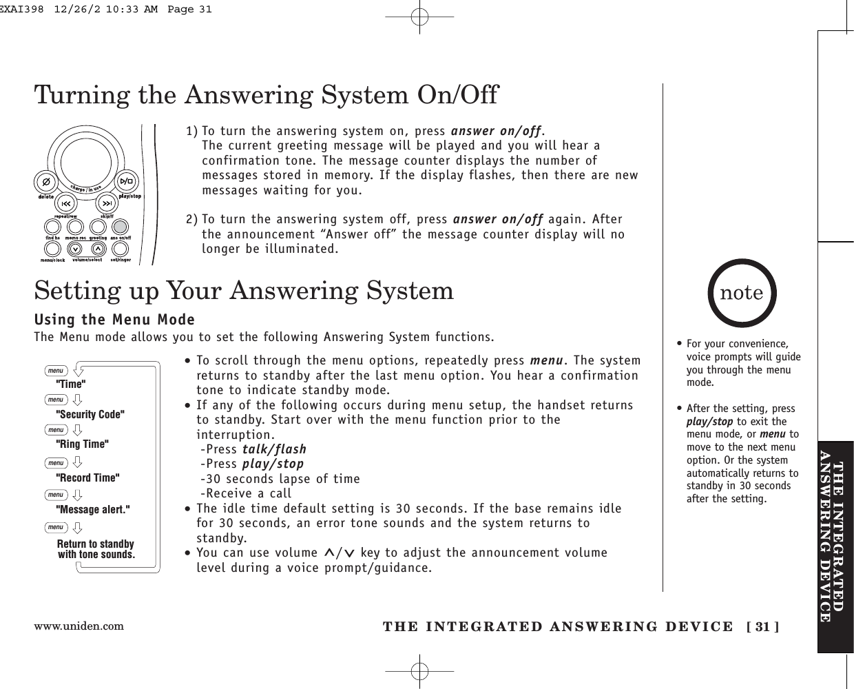 www.uniden.com THE INTEGRATED ANSWERING DEVICE [ 31 ]THE INTEGRATEDANSWERING DEVICETurning the Answering System On/Off1) To turn the answering system on, press answer on/off.The current greeting message will be played and you will hear aconfirmation tone. The message counter displays the number ofmessages stored in memory. If the display flashes, then there are newmessages waiting for you. 2) To turn the answering system off, press answer on/off again. Afterthe announcement “Answer off” the message counter display will nolonger be illuminated. Setting up Your Answering System•To scroll through the menu options, repeatedly press menu. The systemreturns to standby after the last menu option. You hear a confirmationtone to indicate standby mode.•If any of the following occurs during menu setup, the handset returnsto standby. Start over with the menu function prior to theinterruption.-Press talk/flash-Press play/stop-30 seconds lapse of time-Receive a call•The idle time default setting is 30 seconds. If the base remains idlefor 30 seconds, an error tone sounds and the system returns tostandby.•You can use volume  / key to adjust the announcement volumelevel during a voice prompt/guidance.menumenumenumenumenu&quot;Time&quot;&quot;Security Code&quot;&quot;Ring Time&quot;&quot;Record Time&quot;&quot;Message alert.&quot;menuReturn to standby with tone sounds.Using the Menu ModeThe Menu mode allows you to set the following Answering System functions. • For your convenience,voice prompts will guideyou through the menumode.• After the setting, pressplay/stop to exit themenu mode, or menu tomove to the next menuoption. Or the systemautomatically returns tostandby in 30 secondsafter the setting.EXAI398  12/26/2 10:33 AM  Page 31