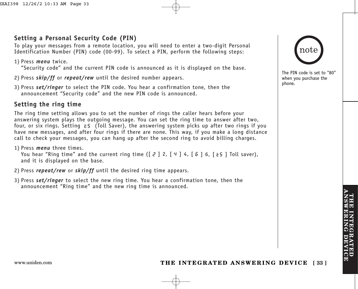 www.uniden.com [ 33 ]THE INTEGRATEDANSWERING DEVICETHE INTEGRATED ANSWERING DEVICESetting a Personal Security Code (PIN)To play your messages from a remote location, you will need to enter a two-digit PersonalIdentification Number (PIN) code (00-99). To select a PIN, perform the following steps: 1) Press menu twice.“Security code” and the current PIN code is announced as it is displayed on the base.2) Press skip/ff or repeat/rew until the desired number appears.3) Press set/ringer to select the PIN code. You hear a confirmation tone, then theannouncement “Security code” and the new PIN code is announced.Setting the ring timeThe ring time setting allows you to set the number of rings the caller hears before youranswering system plays the outgoing message. You can set the ring time to answer after two,four, or six rings. Setting  (Toll Saver), the answering system picks up after two rings if youhave new messages, and after four rings if there are none. This way, if you make a long distancecall to check your messages, you can hang up after the second ring to avoid billing charges.1) Press menu three times.You hear “Ring time” and the current ring time ([ ] 2, [ ] 4, [ ] 6, [ ] Toll saver),and it is displayed on the base.2) Press repeat/rew or skip/ff until the desired ring time appears.3) Press set/ringer to select the new ring time. You hear a confirmation tone, then theannouncement “Ring time” and the new ring time is announced.The PIN code is set to &quot;80&quot;when you purchase thephone.EXAI398  12/26/2 10:33 AM  Page 33