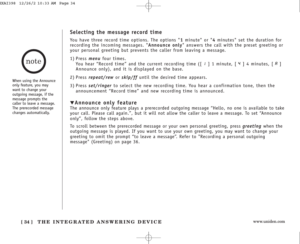 www.uniden.com[ 34 ] THE INTEGRATED ANSWERING DEVICESelecting the message record timeYou have three record time options. The options &quot;1minute&quot; or &quot;4minutes&quot; set the duration forrecording the incoming messages. &quot;Announce only&quot; answers the call with the preset greeting oryour personal greeting but prevents the caller from leaving a message. 1) Press menu four times.You hear “Record time” and the current recording time ([ ] 1 minute, [ ] 4 minutes, [ ]Announce only), and it is displayed on the base.2) Press repeat/rew or skip/ff until the desired time appears.3) Press set/ringer to select the new recording time. You hear a confirmation tone, then theannouncement “Record time” and new recording time is announced.▼Announce only featureThe announce only feature plays a prerecorded outgoing message “Hello, no one is available to takeyour call. Please call again.”, but it will not allow the caller to leave a message. To set “Announceonly”, follow the steps above.To scroll between the prerecorded message or your own personal greeting, press greeting when theoutgoing message is played. If you want to use your own greeting, you may want to change yourgreeting to omit the prompt “to leave a message”. Refer to &quot;Recording a personal outgoingmessage&quot; (Greeting) on page 36.When using the Announceonly feature, you maywant to change youroutgoing message, if themessage prompts thecaller to leave a message.The prerecorded messagechanges automatically.EXAI398  12/26/2 10:33 AM  Page 34