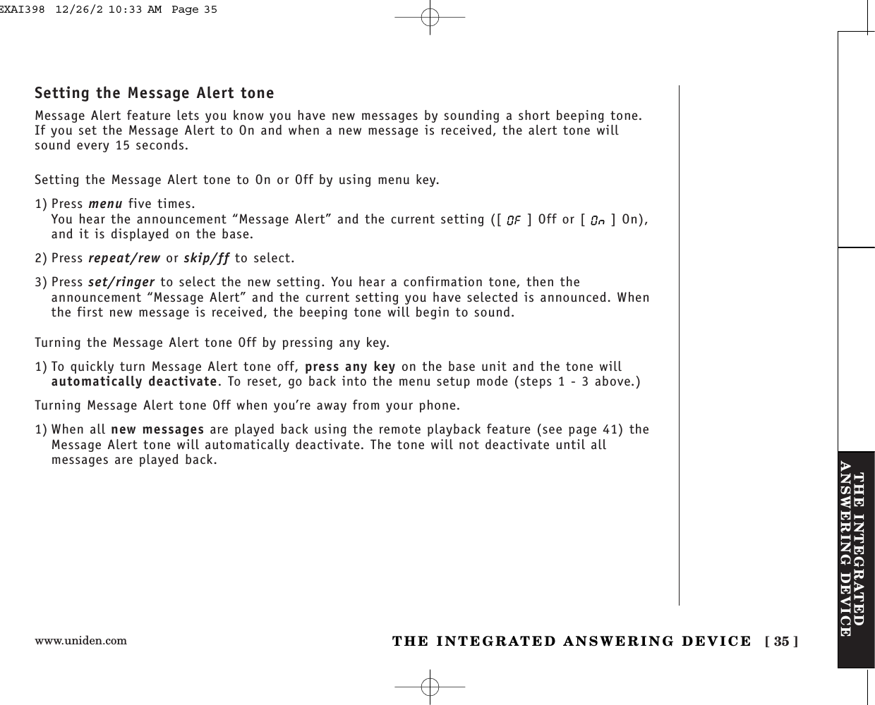 www.uniden.com [ 35 ]THE INTEGRATEDANSWERING DEVICETHE INTEGRATED ANSWERING DEVICESetting the Message Alert toneMessage Alert feature lets you know you have new messages by sounding a short beeping tone.If you set the Message Alert to On and when a new message is received, the alert tone willsound every 15 seconds.Setting the Message Alert tone to On or Off by using menu key.1) Press menu five times.You hear the announcement “Message Alert” and the current setting ([ ] Off or [ ] On),and it is displayed on the base.2) Press repeat/rew or skip/ff to select.3) Press set/ringer to select the new setting. You hear a confirmation tone, then theannouncement “Message Alert” and the current setting you have selected is announced. Whenthe first new message is received, the beeping tone will begin to sound.Turning the Message Alert tone Off by pressing any key.1) To quickly turn Message Alert tone off, press any key on the base unit and the tone willautomatically deactivate. To reset, go back into the menu setup mode (steps 1 - 3 above.)Turning Message Alert tone Off when you’re away from your phone.1) When all new messages are played back using the remote playback feature (see page 41) theMessage Alert tone will automatically deactivate. The tone will not deactivate until allmessages are played back.EXAI398  12/26/2 10:33 AM  Page 35