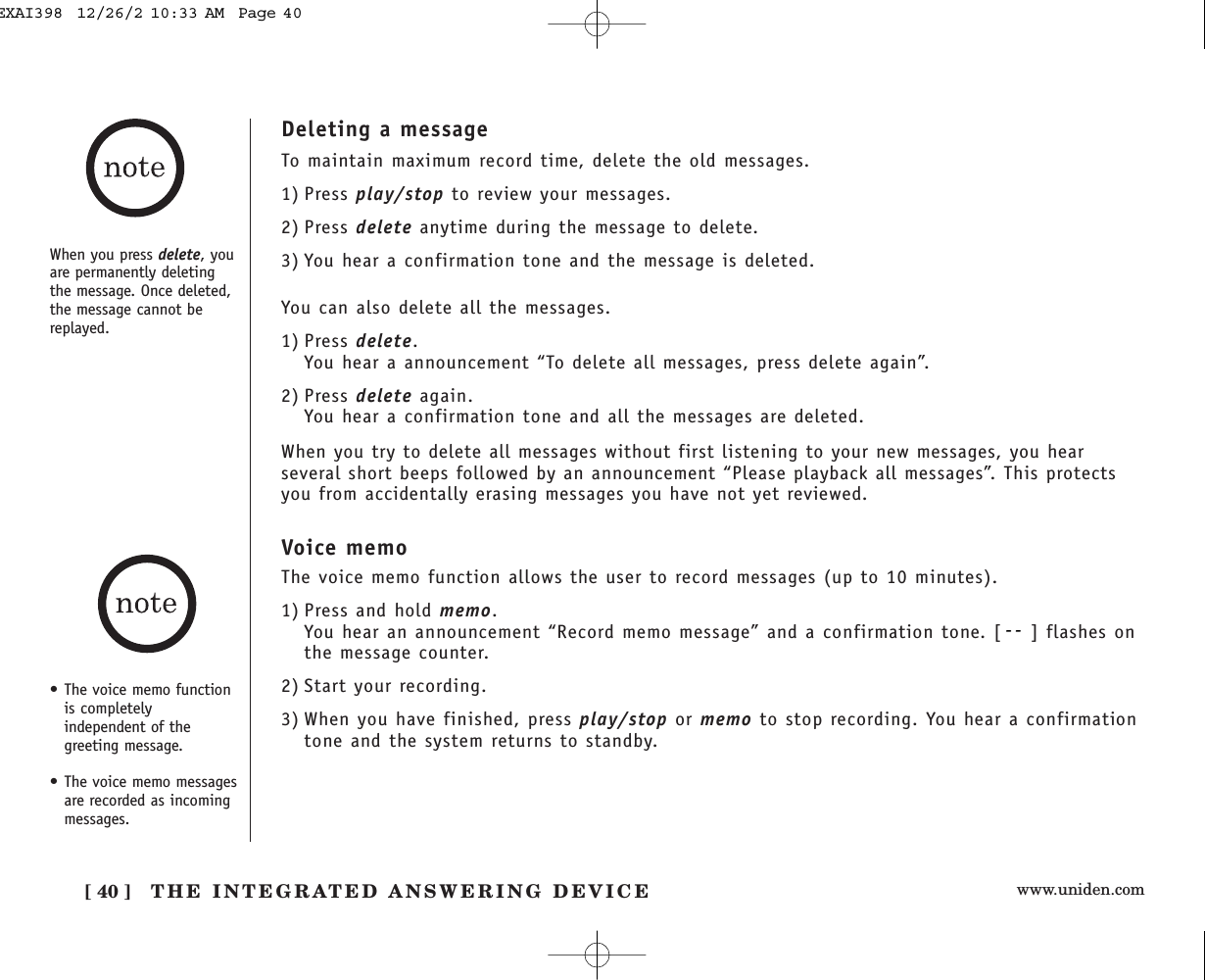 www.uniden.com[ 40 ] THE INTEGRATED ANSWERING DEVICEDeleting a messageTo maintain maximum record time, delete the old messages. 1) Press play/stop to review your messages.2) Press delete anytime during the message to delete.3) You hear a confirmation tone and the message is deleted.You can also delete all the messages.1) Press delete.You hear a announcement “To delete all messages, press delete again”.2) Press delete again.You hear a confirmation tone and all the messages are deleted.When you try to delete all messages without first listening to your new messages, you hearseveral short beeps followed by an announcement “Please playback all messages”. This protectsyou from accidentally erasing messages you have not yet reviewed.When you press delete, youare permanently deletingthe message. Once deleted,the message cannot bereplayed.• The voice memo functionis completelyindependent of thegreeting message. • The voice memo messagesare recorded as incomingmessages.Voice memoThe voice memo function allows the user to record messages (up to 10 minutes).1) Press and hold memo.You hear an announcement “Record memo message” and a confirmation tone. [ ] flashes onthe message counter.2) Start your recording.3) When you have finished, press play/stop or memo to stop recording. You hear a confirmationtone and the system returns to standby.EXAI398  12/26/2 10:33 AM  Page 40