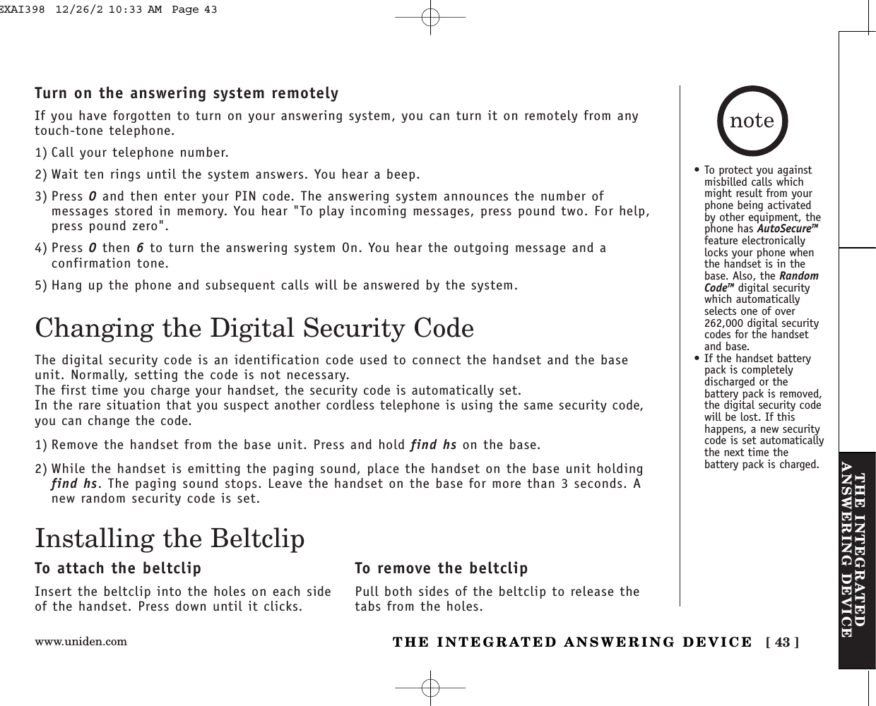 www.uniden.com [ 43 ]THE INTEGRATEDANSWERING DEVICETHE INTEGRATED ANSWERING DEVICETurn on the answering system remotelyIf you have forgotten to turn on your answering system, you can turn it on remotely from anytouch-tone telephone.1) Call your telephone number.2) Wait ten rings until the system answers. You hear a beep.3) Press 0and then enter your PIN code. The answering system announces the number ofmessages stored in memory. You hear &quot;To play incoming messages, press pound two. For help,press pound zero&quot;.4) Press 0then 6to turn the answering system On. You hear the outgoing message and aconfirmation tone.5) Hang up the phone and subsequent calls will be answered by the system.Changing the Digital Security CodeThe digital security code is an identification code used to connect the handset and the baseunit. Normally, setting the code is not necessary.The first time you charge your handset, the security code is automatically set. In the rare situation that you suspect another cordless telephone is using the same security code,you can change the code.1) Remove the handset from the base unit. Press and hold find hs on the base.2) While the handset is emitting the paging sound, place the handset on the base unit holdingfind hs. The paging sound stops. Leave the handset on the base for more than 3 seconds. Anew random security code is set.Installing the BeltclipTo attach the beltclipInsert the beltclip into the holes on each sideof the handset. Press down until it clicks.To remove the beltclipPull both sides of the beltclip to release thetabs from the holes.• To protect you againstmisbilled calls whichmight result from yourphone being activatedby other equipment, thephone has AutoSecureTMfeature electronicallylocks your phone whenthe handset is in thebase. Also, the RandomCodeTM digital securitywhich automaticallyselects one of over262,000 digital securitycodes for the handsetand base.• If the handset batterypack is completelydischarged or thebattery pack is removed,the digital security codewill be lost. If thishappens, a new securitycode is set automaticallythe next time thebattery pack is charged.EXAI398  12/26/2 10:33 AM  Page 43