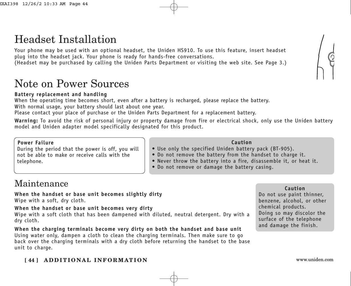 www.uniden.com[ 44 ] ADDITIONAL INFORMATIONNote on Power SourcesBattery replacement and handlingWhen the operating time becomes short, even after a battery is recharged, please replace the battery.With normal usage, your battery should last about one year.Please contact your place of purchase or the Uniden Parts Department for a replacement battery.Warning: To avoid the risk of personal injury or property damage from fire or electrical shock, only use the Uniden batterymodel and Uniden adapter model specifically designated for this product.Power FailureDuring the period that the power is off, you willnot be able to make or receive calls with thetelephone.Caution• Use only the specified Uniden battery pack (BT-905).• Do not remove the battery from the handset to charge it.• Never throw the battery into a fire, disassemble it, or heat it.• Do not remove or damage the battery casing.CautionDo not use paint thinner,benzene, alcohol, or otherchemical products. Doing so may discolor thesurface of the telephoneand damage the finish.Your phone may be used with an optional headset, the Uniden HS910. To use this feature, insert headsetplug into the headset jack. Your phone is ready for hands-free conversations.(Headset may be purchased by calling the Uniden Parts Department or visiting the web site. See Page 3.)Headset InstallationMaintenanceWhen the handset or base unit becomes slightly dirtyWipe with a soft, dry cloth.When the handset or base unit becomes very dirtyWipe with a soft cloth that has been dampened with diluted, neutral detergent. Dry with adry cloth.When the charging terminals become very dirty on both the handset and base unitUsing water only, dampen a cloth to clean the charging terminals. Then make sure to goback over the charging terminals with a dry cloth before returning the handset to the baseunit to charge.EXAI398  12/26/2 10:33 AM  Page 44