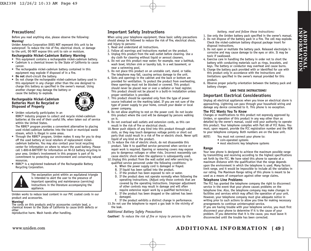 www.uniden.com ADDITIONAL INFORMATION [ 49 ]ADDITIONALINFORMATIONPrecautions!Before you read anything else, please observe the following:Warning!Uniden America Corporation DOES NOT represent this unit to bewaterproof. To reduce the risk of fire, electrical shock, or damage to the unit, DO NOT expose this unit to rain or moisture. Rechargeable Nickel-Cadmium Battery Warning• This equipment contains a rechargeable nickel-cadmium battery.• Cadmium is a chemical known to the State of California to causecancer.• The rechargeable nickel-cadmium battery contained in thisequipment may explode if disposed of in a fire.•Do not short-circuit the battery.• Do not charge the rechargeable nickel-cadmium battery used inthis equipment in any charger other than the one designed tocharge this battery as specified in the owner’s manual. Usinganother charger may damage the battery orcause the battery to explode.Rechargeable Nickel-CadmiumBatteries Must Be Recycled orDisposed of Properly• Uniden voluntarily participates in anRBRC® industry program to collect and recycle nickel-cadmiumbatteries at the end of their useful life, when taken out of servicewithin the United States. The RBRC® program provides a convenient alternative to placingused nickel-cadmium batteries into the trash or municipal wastestream, which is illegal in some areas.• Through the RBRC® program, Uniden makes it easy for you to dropoff the used battery at local retailers of replacement nickel-cadmium batteries. You may also contact your local recyclingcenter for information on where to return the used battery. Pleasecall 1-800-8-BATTERY for information on Ni-Cd battery recycling inyour area. Uniden&apos;s involvement in this program is part of itscommitment to protecting our environment and conserving naturalresources.• RBRC® is a registered trademark of the Rechargeable BatteryRecycling Corporation.Uniden works to reduce lead content in our PVC coated cords in ourproduct and accessories.Warning!The cords on this products and/or accessories contain lead, achemical known to the State of California to cause birth defects orother reproductive harm. Wash hands after handling.Important Safety InstructionsWhen using your telephone equipment, these basic safety precautionsshould always be followed to reduce the risk of fire, electrical shock,and injury to persons:1. Read and understand all instructions.2. Follow all warnings and instructions marked on the product.3. Unplug this product from the wall outlet before cleaning. Use adry cloth for cleaning without liquid or aerosol cleaners.4. Do not use this product near water; for example, near a bathtub,wash bowl, kitchen sink or laundry tub, in a wet basement, ornear a swimming pool.5. Do not place this product on an unstable cart, stand, or table. The telephone may fall, causing serious damage to the unit.6. Slots and openings in the cabinet and the back or bottom areprovided for ventilation. To protect the product from overheating,these openings must not be blocked or covered. This productshould never be placed near or over a radiator or heat register.This product should not be placed in a built-in installation unlessproper ventilation is provided.7. This product should be operated only from the type of powersource indicated on the marking label. If you are not sure of thetype of power supply to your home, consult your dealer or localpower company.8. Do not allow anything to rest on the power cord. Do not locatethis product where the cord will be damaged by persons walkingon it.9. Do not overload wall outlets and extension cords, as this canresult in the risk of fire or electrical shock.10. Never push objects of any kind into this product through cabinetslots, as they may touch dangerous voltage points or short outparts that could result in a risk of fire or electric shock. Never spillliquid of any kind on the product.11. To reduce the risk of electric shock, do not disassemble thisproduct. Take it to qualified service personnel when service orrepair work is required. Opening or removing covers may exposeyou to dangerous voltages or other risks. Incorrect reassembly cancause electric shock when the appliance is subsequently used.12. Unplug this product from the wall outlet and refer servicing toqualified service personnel under the following conditions:A. When the power supply cord is damaged or frayed.B. If liquid has been spilled into the product.C. If the product has been exposed to rain or water.D. If the product does not operate normally when following theoperating instructions. (Adjust only those controls that arecovered by the operating instructions. Improper adjustmentof other controls may result in damage and will oftenrequire extensive repair work by a qualified technician.)E. If the product has been dropped or the cabinet has beendamaged.F. If the product exhibits a distinct change in performance.13. Do not use the telephone to report a gas leak in the vicinity ofthe leak.Additional Battery Safety PrecautionsCaution! To reduce the risk of fire or injury to persons by thebattery, read and follow these instructions:1. Use only the Uniden battery pack specified in the owner’s manual. 2. Do not dispose of the battery pack in a fire. The cell may explode.Check the nickel-cadmium battery disposal package insert fordisposal instructions.3. Do not open or mutilate the battery pack. Released electrolyte iscorrosive and may cause damage to the eyes or skin. It may betoxic if swallowed.4. Exercise care in handling the battery in order not to short thebattery with conducting materials such as rings, bracelets, andkeys. The battery or conductor may overheat and cause burns.5. Charge the battery pack provided with or identified for use withthis product only in accordance with the instructions andlimitations specified in the owner’s manual provided for thisproduct.6. Observe proper polarity orientation between the battery pack andbattery charger.SAVE THESE INSTRUCTIONS!Important Electrical ConsiderationsUnplug all electrical appliances when you know an electrical storm isapproaching. Lightning can pass through your household wiring anddamage any device connected to it. This phone is no exception.The FCC Wants You To KnowChanges or modifications to this product not expressly approved byUniden, or operation of this product in any way other than asdetailed by the owner’s manual, could void your authority to operatethis product. Your telephone compiles with Part 68 of FCC Rules. Youmust, upon request, provide the FCC registration number and the RENto your telephone company. Both numbers are on the base unit.NOTE: You must not connect your phone to:• coin-operated systems• most electronic key telephone systemsRangeYour new phone is designed to achieve the maximum possible rangeby transmitting and receiving according to the highest specificationsset forth by the FCC. We have rated this phone to operate at amaximum distance with the qualification that the range dependsupon the environment in which the telephone is used. Many factorslimit range, and it would be impossible to include all the variables inour rating. The Maximum Range rating of this phone is meant to beused as a means of comparison against other range claims.Telephone Line ProblemsThe FCC has granted the telephone company the right to disconnectservice in the event that your phone causes problems on thetelephone line. Also, the telephone company may make changes infacilities and services which may affect the operation of your unit.However, your telephone company must give adequate notice inwriting prior to such actions to allow you time for making necessaryarrangements to continue uninterrupted service.If you are having trouble with your telephone service, you must firstdisconnect your phone to determine if it is the cause of yourproblem. If you determine that it is the cause, you must leave itdisconnected until the trouble has been corrected.The exclamation point within an equilateral triangleis intended to alert the user to the presence ofimportant operating and maintenance (servicing)instructions in the literature accompanying theappliance.EXAI398  12/26/2 10:33 AM  Page 49