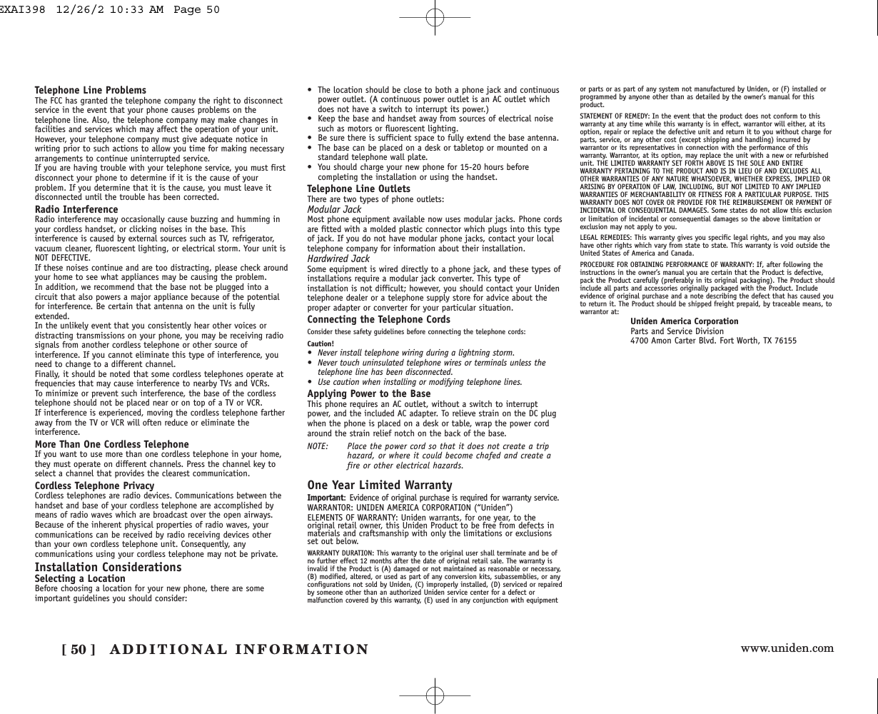 www.uniden.comADDITIONAL INFORMATION[ 50 ]Telephone Line ProblemsThe FCC has granted the telephone company the right to disconnectservice in the event that your phone causes problems on thetelephone line. Also, the telephone company may make changes infacilities and services which may affect the operation of your unit.However, your telephone company must give adequate notice inwriting prior to such actions to allow you time for making necessaryarrangements to continue uninterrupted service.If you are having trouble with your telephone service, you must firstdisconnect your phone to determine if it is the cause of yourproblem. If you determine that it is the cause, you must leave itdisconnected until the trouble has been corrected.Radio InterferenceRadio interference may occasionally cause buzzing and humming inyour cordless handset, or clicking noises in the base. Thisinterference is caused by external sources such as TV, refrigerator,vacuum cleaner, fluorescent lighting, or electrical storm. Your unit isNOT DEFECTIVE. If these noises continue and are too distracting, please check aroundyour home to see what appliances may be causing the problem. In addition, we recommend that the base not be plugged into acircuit that also powers a major appliance because of the potentialfor interference. Be certain that antenna on the unit is fullyextended. In the unlikely event that you consistently hear other voices ordistracting transmissions on your phone, you may be receiving radiosignals from another cordless telephone or other source ofinterference. If you cannot eliminate this type of interference, youneed to change to a different channel.Finally, it should be noted that some cordless telephones operate atfrequencies that may cause interference to nearby TVs and VCRs. To minimize or prevent such interference, the base of the cordlesstelephone should not be placed near or on top of a TV or VCR. If interference is experienced, moving the cordless telephone fartheraway from the TV or VCR will often reduce or eliminate theinterference.More Than One Cordless TelephoneIf you want to use more than one cordless telephone in your home,they must operate on different channels. Press the channel key toselect a channel that provides the clearest communication.Cordless Telephone PrivacyCordless telephones are radio devices. Communications between thehandset and base of your cordless telephone are accomplished bymeans of radio waves which are broadcast over the open airways.Because of the inherent physical properties of radio waves, yourcommunications can be received by radio receiving devices otherthan your own cordless telephone unit. Consequently, anycommunications using your cordless telephone may not be private.Installation ConsiderationsSelecting a LocationBefore choosing a location for your new phone, there are someimportant guidelines you should consider:• The location should be close to both a phone jack and continuouspower outlet. (A continuous power outlet is an AC outlet whichdoes not have a switch to interrupt its power.)• Keep the base and handset away from sources of electrical noisesuch as motors or fluorescent lighting.• Be sure there is sufficient space to fully extend the base antenna.• The base can be placed on a desk or tabletop or mounted on astandard telephone wall plate.• You should charge your new phone for 15-20 hours beforecompleting the installation or using the handset.Telephone Line OutletsThere are two types of phone outlets:Modular JackMost phone equipment available now uses modular jacks. Phone cordsare fitted with a molded plastic connector which plugs into this type of jack. If you do not have modular phone jacks, contact your localtelephone company for information about their installation.Hardwired JackSome equipment is wired directly to a phone jack, and these types ofinstallations require a modular jack converter. This type ofinstallation is not difficult; however, you should contact your Unidentelephone dealer or a telephone supply store for advice about theproper adapter or converter for your particular situation.Connecting the Telephone CordsConsider these safety guidelines before connecting the telephone cords:Caution!• Never install telephone wiring during a lightning storm.• Never touch uninsulated telephone wires or terminals unless thetelephone line has been disconnected.• Use caution when installing or modifying telephone lines.Applying Power to the BaseThis phone requires an AC outlet, without a switch to interruptpower, and the included AC adapter. To relieve strain on the DC plugwhen the phone is placed on a desk or table, wrap the power cordaround the strain relief notch on the back of the base.NOTE: Place the power cord so that it does not create a triphazard, or where it could become chafed and create afire or other electrical hazards.One Year Limited WarrantyImportant: Evidence of original purchase is required for warranty service.WARRANTOR: UNIDEN AMERICA CORPORATION (“Uniden”)ELEMENTS OF WARRANTY: Uniden warrants, for one year, to theoriginal retail owner, this Uniden Product to be free from defects inmaterials and craftsmanship with only the limitations or exclusionsset out below.WARRANTY DURATION: This warranty to the original user shall terminate and be ofno further effect 12 months after the date of original retail sale. The warranty isinvalid if the Product is (A) damaged or not maintained as reasonable or necessary,(B) modified, altered, or used as part of any conversion kits, subassemblies, or anyconfigurations not sold by Uniden, (C) improperly installed, (D) serviced or repairedby someone other than an authorized Uniden service center for a defect ormalfunction covered by this warranty, (E) used in any conjunction with equipmentor parts or as part of any system not manufactured by Uniden, or (F) installed orprogrammed by anyone other than as detailed by the owner’s manual for thisproduct.STATEMENT OF REMEDY: In the event that the product does not conform to thiswarranty at any time while this warranty is in effect, warrantor will either, at itsoption, repair or replace the defective unit and return it to you without charge forparts, service, or any other cost (except shipping and handling) incurred bywarrantor or its representatives in connection with the performance of thiswarranty. Warrantor, at its option, may replace the unit with a new or refurbishedunit. THE LIMITED WARRANTY SET FORTH ABOVE IS THE SOLE AND ENTIREWARRANTY PERTAINING TO THE PRODUCT AND IS IN LIEU OF AND EXCLUDES ALLOTHER WARRANTIES OF ANY NATURE WHATSOEVER, WHETHER EXPRESS, IMPLIED ORARISING BY OPERATION OF LAW, INCLUDING, BUT NOT LIMITED TO ANY IMPLIEDWARRANTIES OF MERCHANTABILITY OR FITNESS FOR A PARTICULAR PURPOSE. THISWARRANTY DOES NOT COVER OR PROVIDE FOR THE REIMBURSEMENT OR PAYMENT OFINCIDENTAL OR CONSEQUENTIAL DAMAGES. Some states do not allow this exclusionor limitation of incidental or consequential damages so the above limitation orexclusion may not apply to you.LEGAL REMEDIES: This warranty gives you specific legal rights, and you may alsohave other rights which vary from state to state. This warranty is void outside theUnited States of America and Canada.PROCEDURE FOR OBTAINING PERFORMANCE OF WARRANTY: If, after following theinstructions in the owner’s manual you are certain that the Product is defective,pack the Product carefully (preferably in its original packaging). The Product shouldinclude all parts and accessories originally packaged with the Product. Includeevidence of original purchase and a note describing the defect that has caused youto return it. The Product should be shipped freight prepaid, by traceable means, towarrantor at:Uniden America CorporationParts and Service Division4700 Amon Carter Blvd. Fort Worth, TX 76155EXAI398  12/26/2 10:33 AM  Page 50