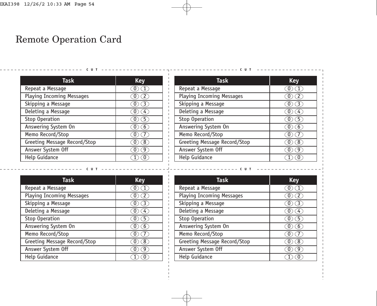 Remote Operation CardC U T C U TC U T C U TTask KeyRepeat a Message  0    1Playing Incoming Messages  0    2Skipping a Message  0    3Deleting a Message  0    4Stop Operation  0    5Answering System On  0    6Memo Record/Stop  0    7Greeting Message Record/Stop  0    8Answer System Off  0    9Help Guidance  1    0Task KeyRepeat a Message  0    1Playing Incoming Messages  0    2Skipping a Message  0    3Deleting a Message  0    4Stop Operation  0    5Answering System On  0    6Memo Record/Stop  0    7Greeting Message Record/Stop  0    8Answer System Off  0    9Help Guidance  1    0Task KeyRepeat a Message  0    1Playing Incoming Messages  0    2Skipping a Message  0    3Deleting a Message  0    4Stop Operation  0    5Answering System On  0    6Memo Record/Stop  0    7Greeting Message Record/Stop  0    8Answer System Off  0    9Help Guidance  1    0Task KeyRepeat a Message  0    1Playing Incoming Messages  0    2Skipping a Message  0    3Deleting a Message  0    4Stop Operation  0    5Answering System On  0    6Memo Record/Stop  0    7Greeting Message Record/Stop  0    8Answer System Off  0    9Help Guidance  1    0EXAI398  12/26/2 10:33 AM  Page 54