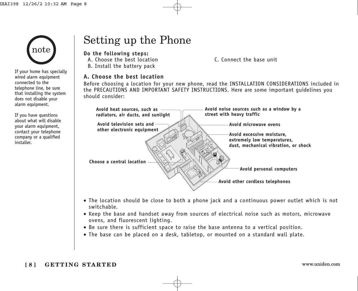 www.uniden.comGETTING STARTED[ 8 ]Setting up the PhoneDo the following steps:A. Choose the best location C. Connect the base unitB. Install the battery packA. Choose the best locationBefore choosing a location for your new phone, read the INSTALLATION CONSIDERATIONS included inthe PRECAUTIONS AND IMPORTANT SAFETY INSTRUCTIONS. Here are some important guidelines youshould consider:•The location should be close to both a phone jack and a continuous power outlet which is notswitchable.•Keep the base and handset away from sources of electrical noise such as motors, microwaveovens, and fluorescent lighting.•Be sure there is sufficient space to raise the base antenna to a vertical position.•The base can be placed on a desk, tabletop, or mounted on a standard wall plate.Avoid excessive moisture, extremely low temperatures, dust, mechanical vibration, or shockAvoid heat sources, such asradiators, air ducts, and sunlightAvoid television sets andother electronic equipmentAvoid noise sources such as a window by astreet with heavy trafficAvoid microwave ovensAvoid personal computersAvoid other cordless telephonesChoose a central locationIf your home has speciallywired alarm equipmentconnected to thetelephone line, be surethat installing the systemdoes not disable youralarm equipment.If you have questionsabout what will disableyour alarm equipment,contact your telephonecompany or a qualifiedinstaller.EXAI398  12/26/2 10:32 AM  Page 8