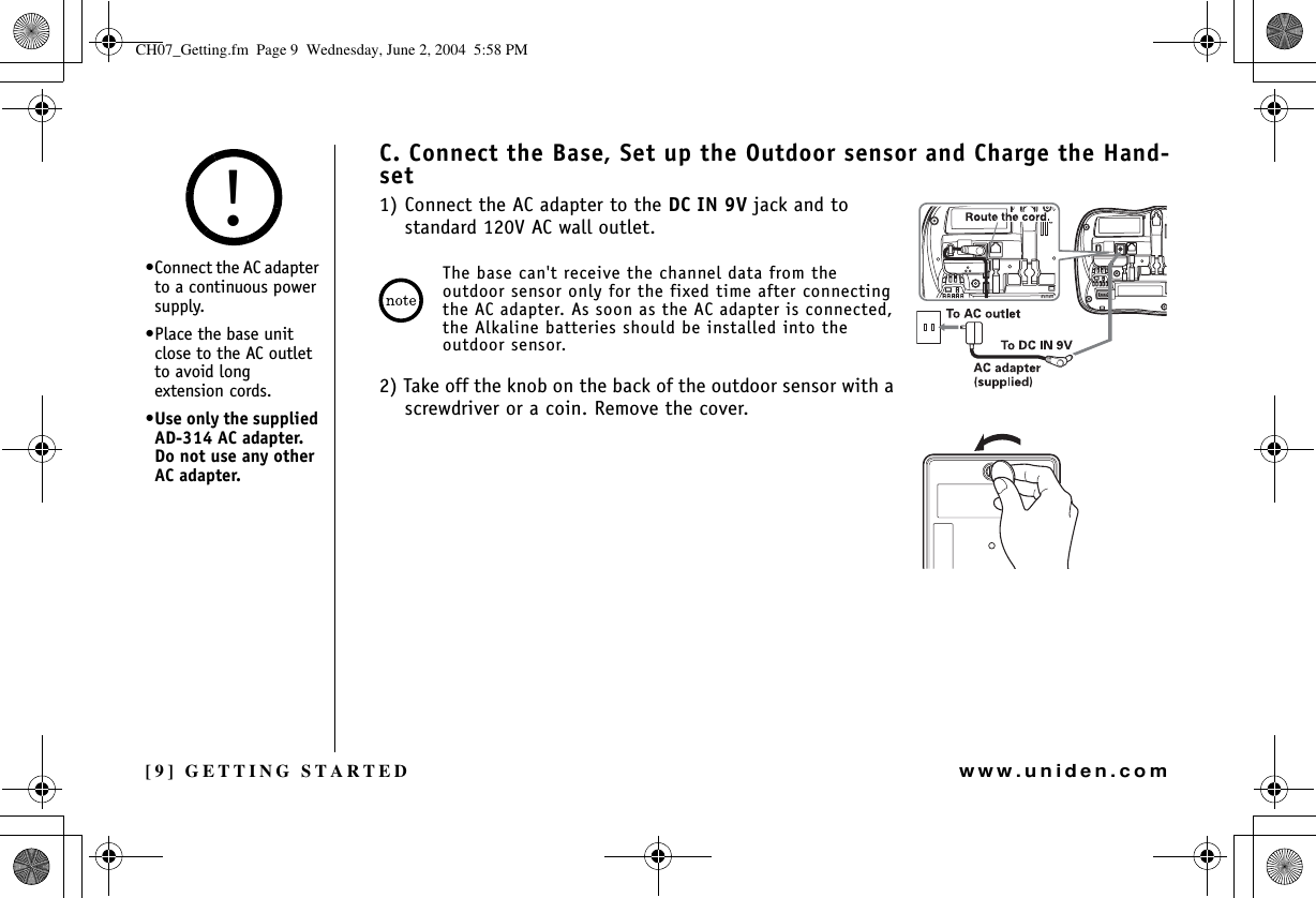 [9] GETTING STARTEDwww.uniden.comC. Connect the Base, Set up the Outdoor sensor and Charge the Hand-set1) Connect the AC adapter to the DC IN 9V jack and to standard 120V AC wall outlet. The base can&apos;t receive the channel data from the outdoor sensor only for the fixed time after connecting the AC adapter. As soon as the AC adapter is connected, the Alkaline batteries should be installed into the outdoor sensor.2) Take off the knob on the back of the outdoor sensor with a screwdriver or a coin. Remove the cover.•Connect the AC adapter to a continuous power supply.•Place the base unit close to the AC outlet to avoid long extension cords.•Use only the supplied AD-314 AC adapter. Do not use any other AC adapter.!GETTING STARTEDCH07_Getting.fm  Page 9  Wednesday, June 2, 2004  5:58 PM