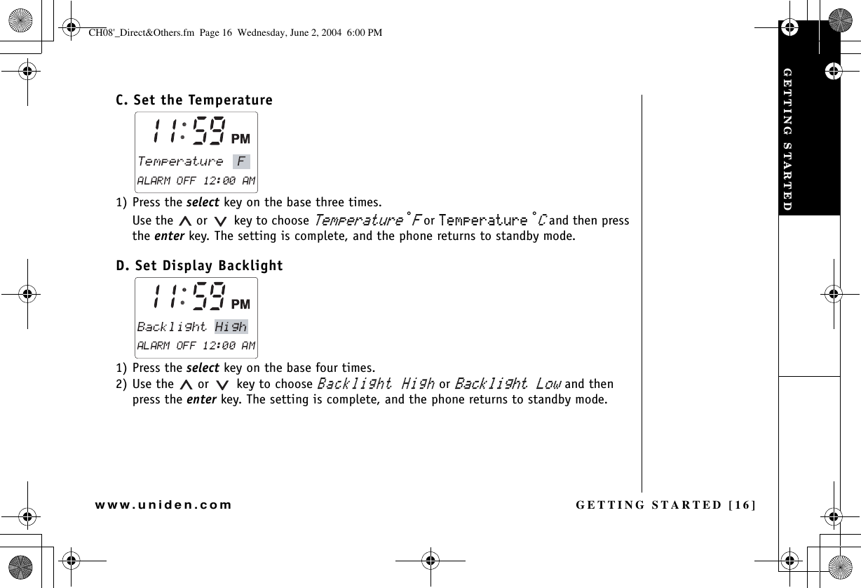 GETTING STARTED [16]www.uniden.comC. Set the Temperature 1) Press the select key on the base three times. Use the   or    key to choose 6GORGTCVWTG°( or 6GORGTCVWTG °% and then press the enter key. The setting is complete, and the phone returns to standby mode.D. Set Display Backlight 1) Press the select key on the base four times. 2) Use the   or    key to choose $CEMNKIJV*KIJ or $CEMNKIJV.QY and then press the enter key. The setting is complete, and the phone returns to standby mode.GETTING STARTEDCH08&apos;_Direct&amp;Others.fm  Page 16  Wednesday, June 2, 2004  6:00 PM