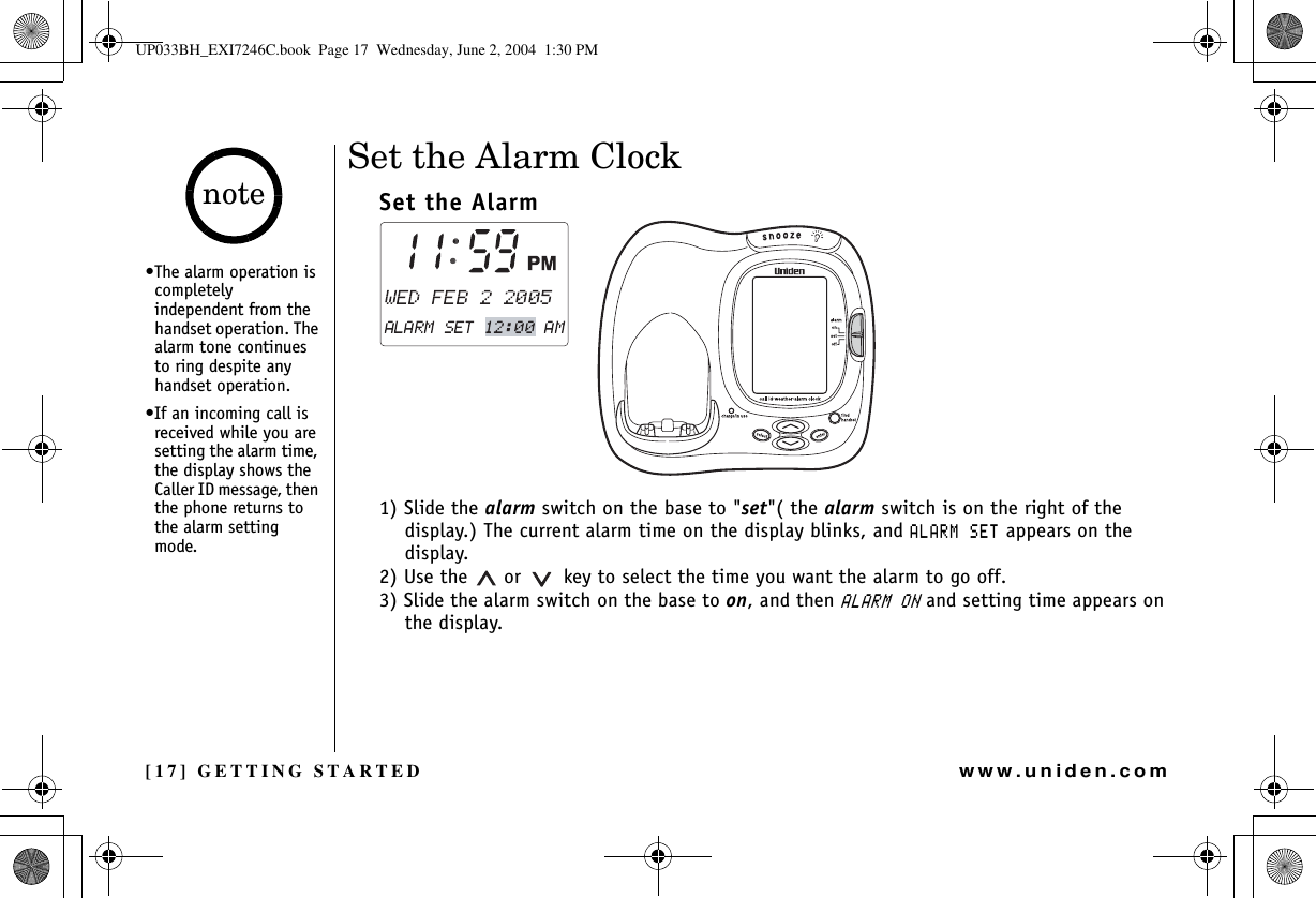 [17] GETTING STARTEDwww.uniden.comSet the Alarm Clock Set the Alarm1) Slide the alarm switch on the base to &quot;set&quot;( the alarm switch is on the right of the display.) The current alarm time on the display blinks, and #.#4/5&apos;6 appears on the display. 2) Use the   or    key to select the time you want the alarm to go off.3) Slide the alarm switch on the base to on, and then #.#4/10 and setting time appears on the display.•The alarm operation is completely independent from the handset operation. The alarm tone continues to ring despite any handset operation.•If an incoming call is received while you are setting the alarm time, the display shows the Caller ID message, then the phone returns to the alarm setting mode.noteGETTING STARTEDUP033BH_EXI7246C.book  Page 17  Wednesday, June 2, 2004  1:30 PM