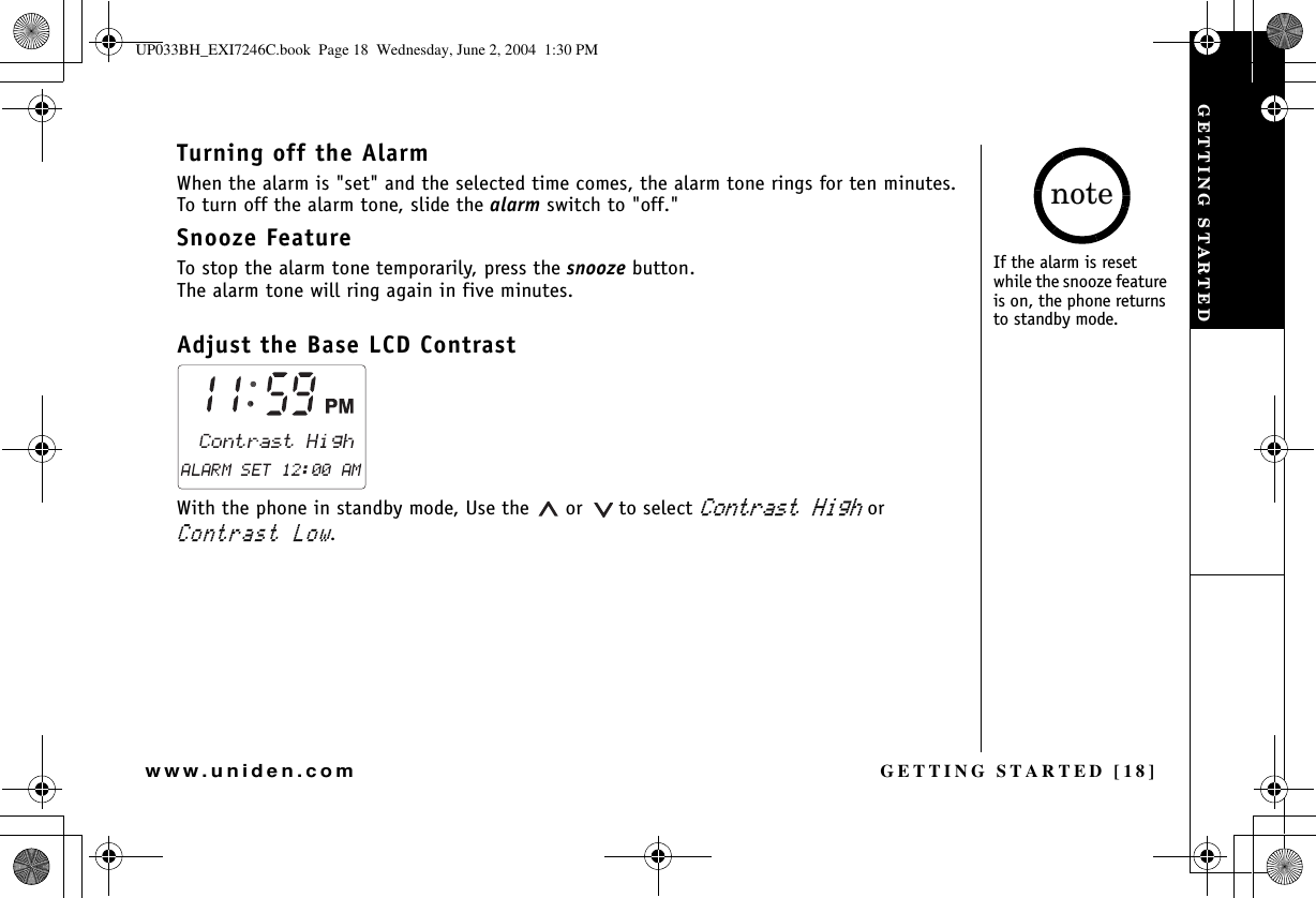 GETTING STARTED [18]www.uniden.comTurning off the AlarmWhen the alarm is &quot;set&quot; and the selected time comes, the alarm tone rings for ten minutes. To turn off the alarm tone, slide the alarm switch to &quot;off.&quot;Snooze FeatureTo stop the alarm tone temporarily, press the snooze button.The alarm tone will ring again in five minutes. Adjust the Base LCD Contrast With the phone in standby mode, Use the   or   to select %QPVTCUV*KIJ or %QPVTCUV.QY.If the alarm is reset while the snooze feature is on, the phone returns to standby mode.noteGETTING STARTEDUP033BH_EXI7246C.book  Page 18  Wednesday, June 2, 2004  1:30 PM
