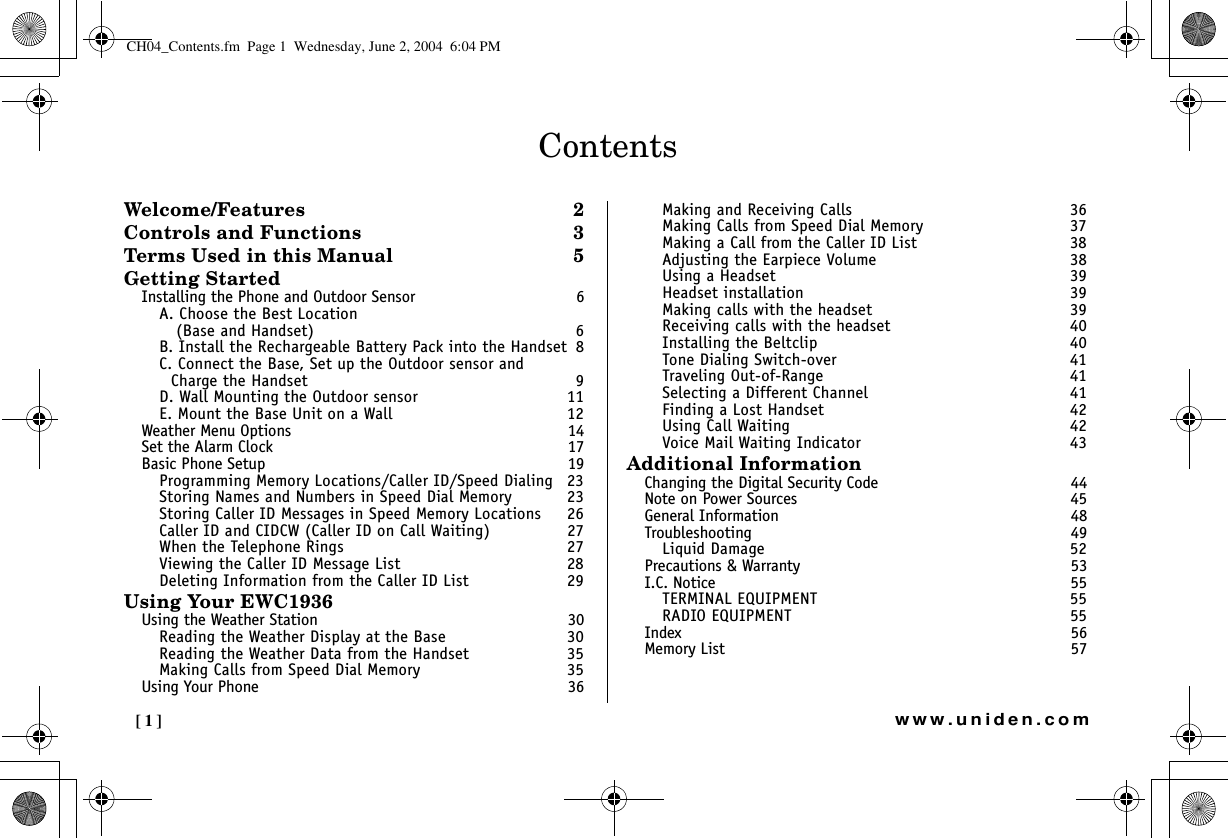 [1] www.uniden.comContentsWelcome/Features 2Controls and Functions  3Terms Used in this Manual  5Getting StartedInstalling the Phone and Outdoor Sensor  6A. Choose the Best Location  (Base and Handset)  6B. Install the Rechargeable Battery Pack into the Handset  8C. Connect the Base, Set up the Outdoor sensor and Charge the Handset  9D. Wall Mounting the Outdoor sensor  11E. Mount the Base Unit on a Wall  12Weather Menu Options  14Set the Alarm Clock  17Basic Phone Setup  19Programming Memory Locations/Caller ID/Speed Dialing  23Storing Names and Numbers in Speed Dial Memory  23Storing Caller ID Messages in Speed Memory Locations  26Caller ID and CIDCW (Caller ID on Call Waiting)  27When the Telephone Rings  27Viewing the Caller ID Message List  28Deleting Information from the Caller ID List  29Using Your EWC1936Using the Weather Station  30Reading the Weather Display at the Base  30Reading the Weather Data from the Handset  35Making Calls from Speed Dial Memory  35Using Your Phone  36Making and Receiving Calls  36Making Calls from Speed Dial Memory  37Making a Call from the Caller ID List  38Adjusting the Earpiece Volume  38Using a Headset  39Headset installation  39Making calls with the headset  39Receiving calls with the headset  40Installing the Beltclip  40Tone Dialing Switch-over  41Traveling Out-of-Range  41Selecting a Different Channel  41Finding a Lost Handset  42Using Call Waiting  42Voice Mail Waiting Indicator  43Additional InformationChanging the Digital Security Code  44Note on Power Sources  45General Information  48Troubleshooting 49Liquid Damage  52Precautions &amp; Warranty 53I.C. Notice  55TERMINAL EQUIPMENT  55RADIO EQUIPMENT  55Index 56Memory List  57CH04_Contents.fm  Page 1  Wednesday, June 2, 2004  6:04 PM