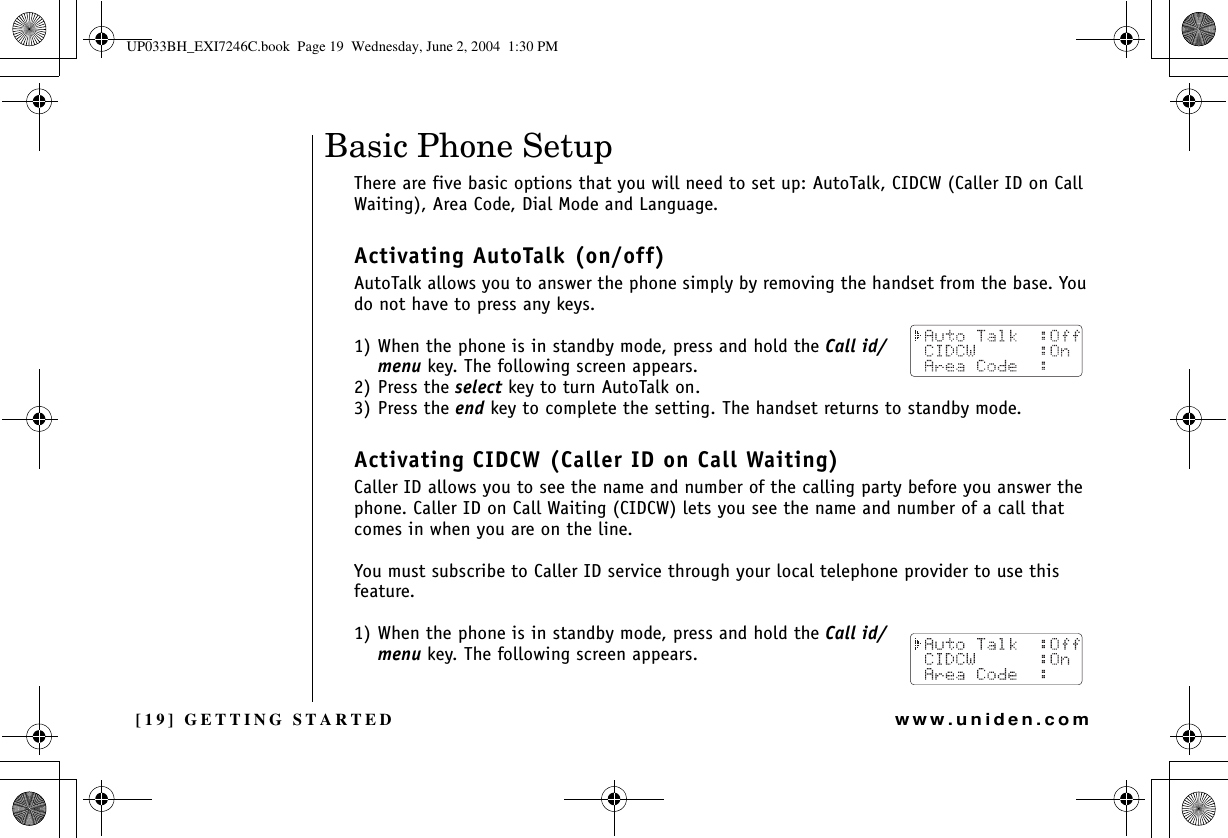 [19] GETTING STARTEDwww.uniden.comBasic Phone Setup There are five basic options that you will need to set up: AutoTalk, CIDCW (Caller ID on Call Waiting), Area Code, Dial Mode and Language.Activating AutoTalk (on/off)AutoTalk allows you to answer the phone simply by removing the handset from the base. You do not have to press any keys.1) When the phone is in standby mode, press and hold the Call id/menu key. The following screen appears.2) Press the select key to turn AutoTalk on.3) Press the end key to complete the setting. The handset returns to standby mode.Activating CIDCW (Caller ID on Call Waiting)Caller ID allows you to see the name and number of the calling party before you answer the phone. Caller ID on Call Waiting (CIDCW) lets you see the name and number of a call that comes in when you are on the line.You must subscribe to Caller ID service through your local telephone provider to use this feature.1) When the phone is in standby mode, press and hold the Call id/menu key. The following screen appears.GETTING STARTEDUP033BH_EXI7246C.book  Page 19  Wednesday, June 2, 2004  1:30 PM