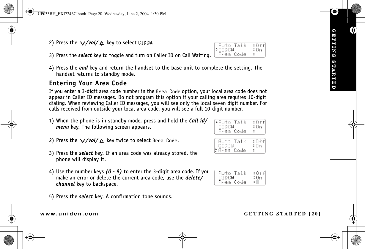 GETTING STARTED [20]www.uniden.com2) Press the  /vol/  key to select %+&amp;%9.3) Press the select key to toggle and turn on Caller ID on Call Waiting.4) Press the end key and return the handset to the base unit to complete the setting. The handset returns to standby mode.Entering Your Area CodeIf you enter a 3-digit area code number in the #TGC%QFGoption, your local area code does not appear in Caller ID messages. Do not program this option if your calling area requires 10-digit dialing. When reviewing Caller ID messages, you will see only the local seven digit number. For calls received from outside your local area code, you will see a full 10-digit number.1) When the phone is in standby mode, press and hold the Call id/menu key. The following screen appears.2) Press the  /vol/  key twice to select #TGC%QFG.3) Press the select key. If an area code was already stored, the phone will display it.4) Use the number keys (0 - 9) to enter the 3-digit area code. If you make an error or delete the current area code, use the delete/channel key to backspace.5) Press the select key. A confirmation tone sounds.GETTING STARTEDUP033BH_EXI7246C.book  Page 20  Wednesday, June 2, 2004  1:30 PM
