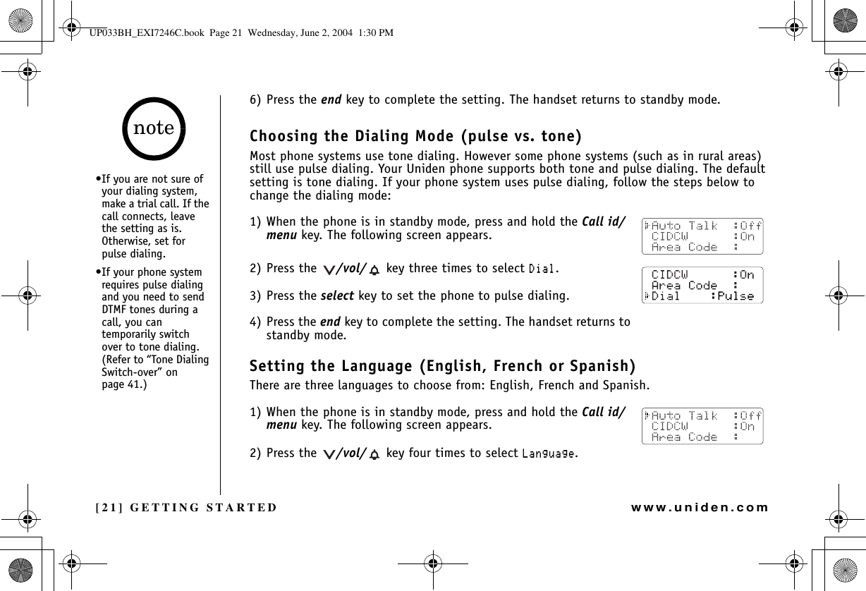 [21] GETTING STARTEDwww.uniden.com6) Press the end key to complete the setting. The handset returns to standby mode.Choosing the Dialing Mode (pulse vs. tone)Most phone systems use tone dialing. However some phone systems (such as in rural areas) still use pulse dialing. Your Uniden phone supports both tone and pulse dialing. The default setting is tone dialing. If your phone system uses pulse dialing, follow the steps below to change the dialing mode:1) When the phone is in standby mode, press and hold the Call id/menu key. The following screen appears.2) Press the  /vol/  key three times to select &amp;KCN.3) Press the select key to set the phone to pulse dialing.4) Press the end key to complete the setting. The handset returns to standby mode.Setting the Language (English, French or Spanish)There are three languages to choose from: English, French and Spanish.1) When the phone is in standby mode, press and hold the Call id/menu key. The following screen appears.2) Press the  /vol/  key four times to select .CPIWCIG.•If you are not sure of your dialing system, make a trial call. If the call connects, leave the setting as is. Otherwise, set for pulse dialing.•If your phone system requires pulse dialing and you need to send DTMF tones during a call, you can temporarily switch over to tone dialing. (Refer to “Tone Dialing Switch-over” on page 41.)noteGETTING STARTEDUP033BH_EXI7246C.book  Page 21  Wednesday, June 2, 2004  1:30 PM