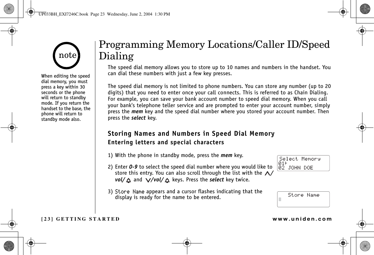 [23] GETTING STARTEDwww.uniden.comProgramming Memory Locations/Caller ID/Speed DialingThe speed dial memory allows you to store up to 10 names and numbers in the handset. You can dial these numbers with just a few key presses.The speed dial memory is not limited to phone numbers. You can store any number (up to 20 digits) that you need to enter once your call connects. This is referred to as Chain Dialing. For example, you can save your bank account number to speed dial memory. When you call your bank&apos;s telephone teller service and are prompted to enter your account number, simply press the mem key and the speed dial number where you stored your account number. Then press the select key.Storing Names and Numbers in Speed Dial MemoryEntering letters and special characters1) With the phone in standby mode, press the mem key. 2) Enter 0-9 to select the speed dial number where you would like to store this entry. You can also scroll through the list with the  /vol/  and  /vol/  keys. Press the select key twice.3) 5VQTG0COG appears and a cursor flashes indicating that the display is ready for the name to be entered.When editing the speed dial memory, you must press a key within 30 seconds or the phone will return to standby mode. If you return the handset to the base, the phone will return to standby mode also.noteGETTING STARTEDUP033BH_EXI7246C.book  Page 23  Wednesday, June 2, 2004  1:30 PM
