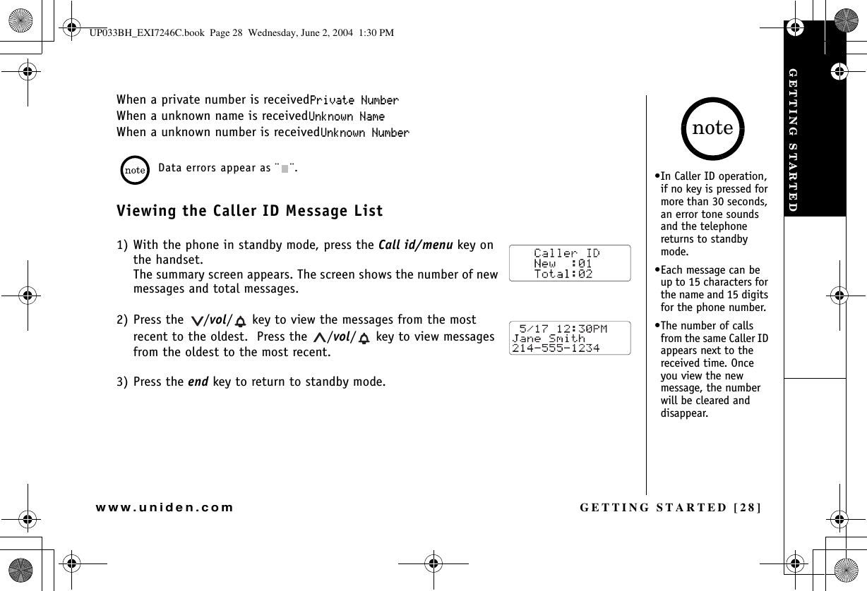 GETTING STARTED [28]www.uniden.comWhen a private number is received2TKXCVG0WODGTWhen a unknown name is received7PMPQYP0COGWhen a unknown number is received7PMPQYP0WODGTData errors appear as ¨ ¨.Viewing the Caller ID Message List1) With the phone in standby mode, press the Call id/menu key on the handset.The summary screen appears. The screen shows the number of new messages and total messages.2) Press the  /vol/  key to view the messages from the most recent to the oldest.  Press the  /vol/  key to view messages from the oldest to the most recent.3) Press the end key to return to standby mode.•In Caller ID operation, if no key is pressed for more than 30 seconds, an error tone sounds and the telephone returns to standby mode.•Each message can be up to 15 characters for the name and 15 digits for the phone number.•The number of calls from the same Caller ID appears next to the received time. Once you view the new message, the number will be cleared and disappear.noteGETTING STARTEDUP033BH_EXI7246C.book  Page 28  Wednesday, June 2, 2004  1:30 PM