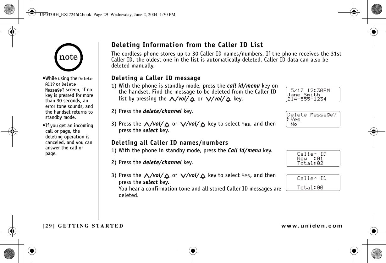 [29] GETTING STARTEDwww.uniden.comDeleting Information from the Caller ID ListThe cordless phone stores up to 30 Caller ID names/numbers. If the phone receives the 31st Caller ID, the oldest one in the list is automatically deleted. Caller ID data can also be deleted manually.Deleting a Caller ID message1) With the phone is standby mode, press the call id/menu key on the handset. Find the message to be deleted from the Caller ID list by pressing the  /vol/  or  /vol/  key.2) Press the delete/channel key.3) Press the  /vol/  or  /vol/  key to select ;GU, and then press the select key.Deleting all Caller ID names/numbers1) With the phone in standby mode, press the Call id/menu key.2) Press the delete/channel key.3) Press the  /vol/  or  /vol/  key to select ;GU, and then press the select key.You hear a confirmation tone and all stored Caller ID messages are deleted.•While using the &amp;GNGVG#NN! or &amp;GNGVG/GUUCIG! screen, if no key is pressed for more than 30 seconds, an error tone sounds, and the handset returns to standby mode.•If you get an incoming call or page, the deleting operation is canceled, and you can answer the call or page.noteGETTING STARTEDUP033BH_EXI7246C.book  Page 29  Wednesday, June 2, 2004  1:30 PM