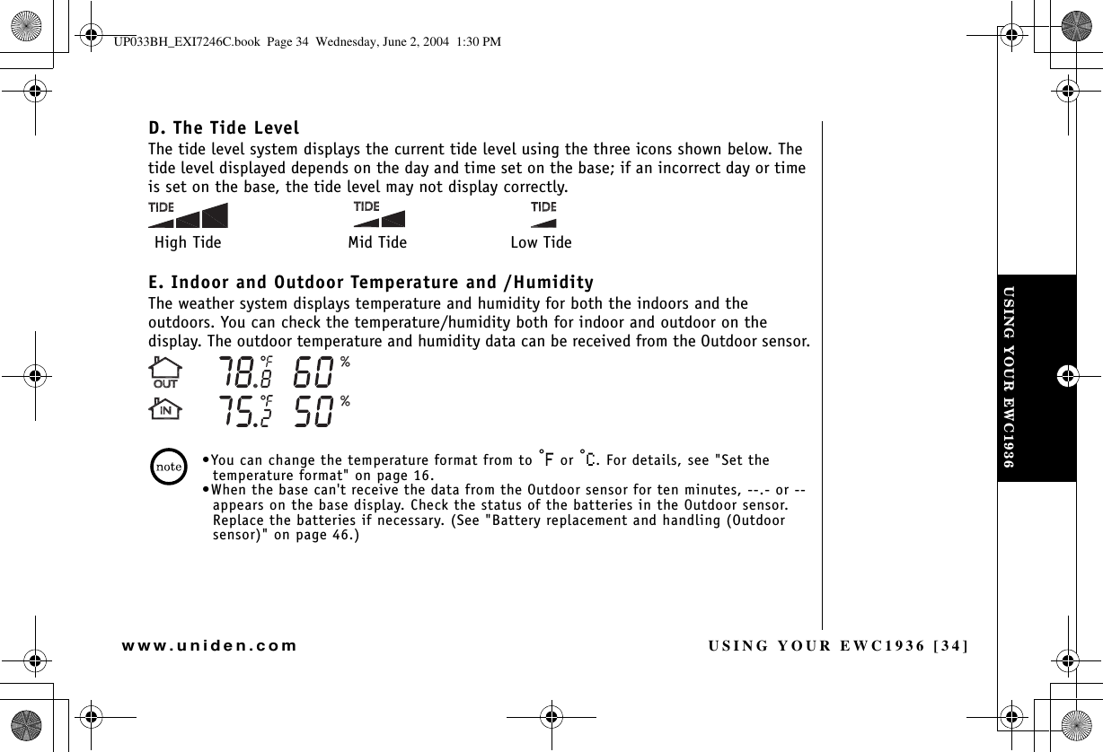 USING YOUR EWC1936 [34]www.uniden.comD. The Tide LevelThe tide level system displays the current tide level using the three icons shown below. The tide level displayed depends on the day and time set on the base; if an incorrect day or time is set on the base, the tide level may not display correctly.E. Indoor and Outdoor Temperature and /HumidityThe weather system displays temperature and humidity for both the indoors and the outdoors. You can check the temperature/humidity both for indoor and outdoor on the display. The outdoor temperature and humidity data can be received from the Outdoor sensor.•You can change the temperature format from to °( or °%. For details, see &quot;Set the temperature format&quot; on page 16.•When the base can&apos;t receive the data from the Outdoor sensor for ten minutes, --.- or -- appears on the base display. Check the status of the batteries in the Outdoor sensor. Replace the batteries if necessary. (See &quot;Battery replacement and handling (Outdoor sensor)&quot; on page 46.)High Tide Mid Tide Low TideUSING YOUR EWC1936UP033BH_EXI7246C.book  Page 34  Wednesday, June 2, 2004  1:30 PM