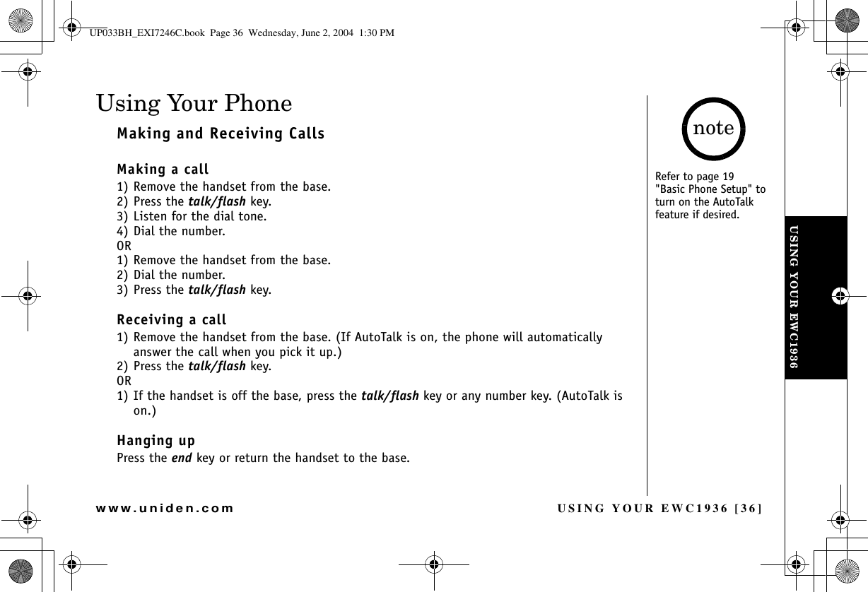 USING YOUR EWC1936 [36]www.uniden.comUsing Your PhoneMaking and Receiving CallsMaking a call1) Remove the handset from the base.2) Press the talk/flash key. 3) Listen for the dial tone.4) Dial the number.OR1) Remove the handset from the base.2) Dial the number.3) Press the talk/flash key. Receiving a call1) Remove the handset from the base. (If AutoTalk is on, the phone will automatically answer the call when you pick it up.)2) Press the talk/flash key.OR1) If the handset is off the base, press the talk/flash key or any number key. (AutoTalk is on.)Hanging upPress the end key or return the handset to the base.USING YOUR EWC1936Refer to page 19&quot;Basic Phone Setup&quot; to turn on the AutoTalk feature if desired.noteUP033BH_EXI7246C.book  Page 36  Wednesday, June 2, 2004  1:30 PM