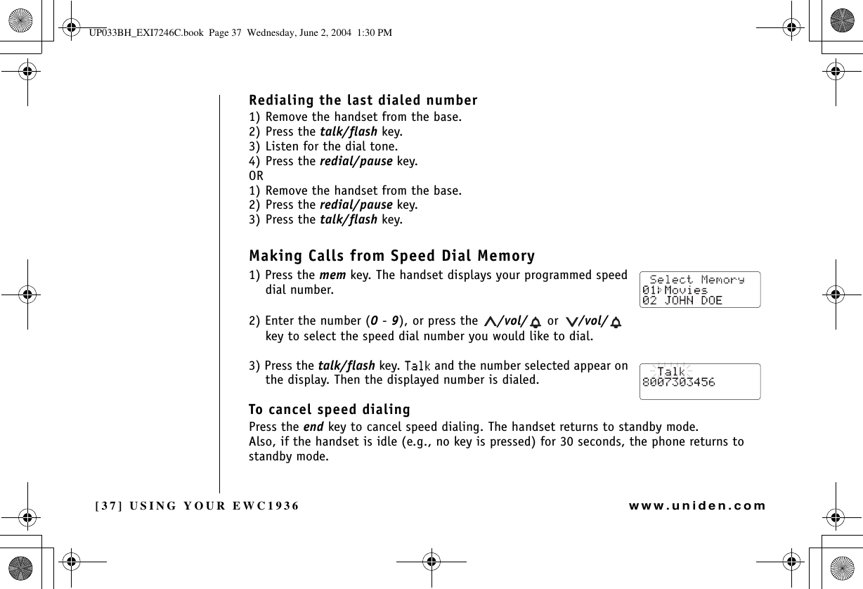 [37] USING YOUR EWC1936www.uniden.comRedialing the last dialed number1) Remove the handset from the base.2) Press the talk/flash key. 3) Listen for the dial tone.4) Press the redial/pause key.OR1) Remove the handset from the base.2) Press the redial/pause key.3) Press the talk/flash key.Making Calls from Speed Dial Memory1) Press the mem key. The handset displays your programmed speed dial number.2) Enter the number (0-9), or press the  /vol/  or  /vol/  key to select the speed dial number you would like to dial.3) Press the talk/flash key. 6CNM and the number selected appear on the display. Then the displayed number is dialed.To cancel speed dialingPress the end key to cancel speed dialing. The handset returns to standby mode.Also, if the handset is idle (e.g., no key is pressed) for 30 seconds, the phone returns to standby mode.USING YOUR EWC1936UP033BH_EXI7246C.book  Page 37  Wednesday, June 2, 2004  1:30 PM