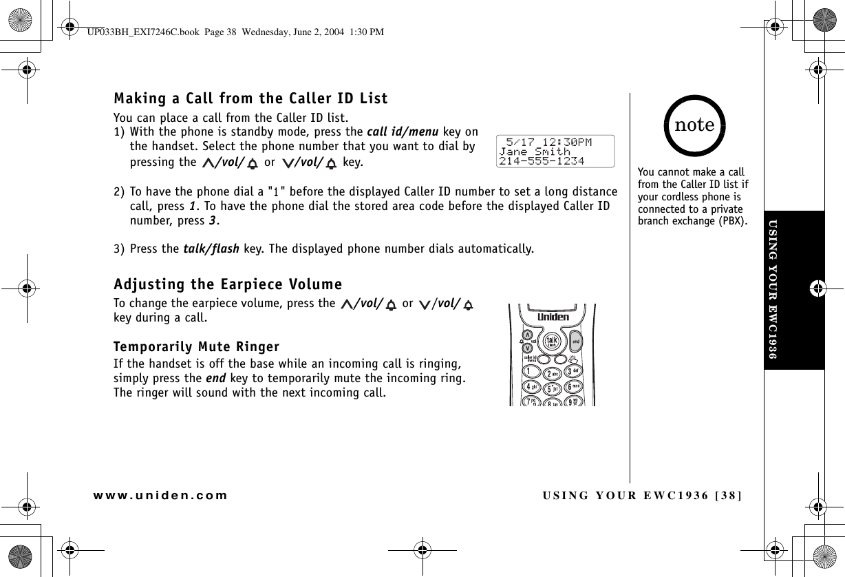 USING YOUR EWC1936 [38]www.uniden.comMaking a Call from the Caller ID ListYou can place a call from the Caller ID list.1) With the phone is standby mode, press the call id/menu key on the handset. Select the phone number that you want to dial by pressing the  /vol/  or  /vol/  key.2) To have the phone dial a &quot;&quot; before the displayed Caller ID number to set a long distance call, press 1. To have the phone dial the stored area code before the displayed Caller ID number, press 3.3) Press the talk/flash key. The displayed phone number dials automatically.Adjusting the Earpiece VolumeTo change the earpiece volume, press the  /vol/  or  /vol/key during a call.Temporarily Mute RingerIf the handset is off the base while an incoming call is ringing, simply press the end key to temporarily mute the incoming ring. The ringer will sound with the next incoming call.You cannot make a call from the Caller ID list if your cordless phone is connected to a private branch exchange (PBX).noteUSING YOUR EWC1936UP033BH_EXI7246C.book  Page 38  Wednesday, June 2, 2004  1:30 PM