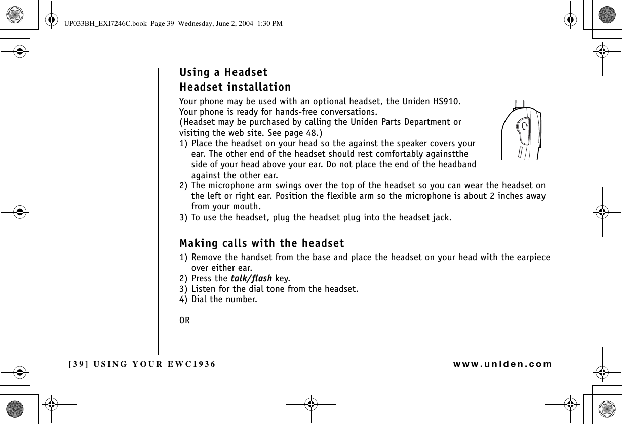 [39] USING YOUR EWC1936www.uniden.comUsing a HeadsetHeadset installationYour phone may be used with an optional headset, the Uniden HS910.Your phone is ready for hands-free conversations.(Headset may be purchased by calling the Uniden Parts Department or visiting the web site. See page 48.)1) Place the headset on your head so the against the speaker covers your ear. The other end of the headset should rest comfortably againstthe side of your head above your ear. Do not place the end of the headband against the other ear.2) The microphone arm swings over the top of the headset so you can wear the headset on the left or right ear. Position the flexible arm so the microphone is about 2 inches away from your mouth.3) To use the headset, plug the headset plug into the headset jack.Making calls with the headset1) Remove the handset from the base and place the headset on your head with the earpiece over either ear. 2) Press the talk/flash key.3) Listen for the dial tone from the headset.4) Dial the number.ORUSING YOUR EWC1936UP033BH_EXI7246C.book  Page 39  Wednesday, June 2, 2004  1:30 PM