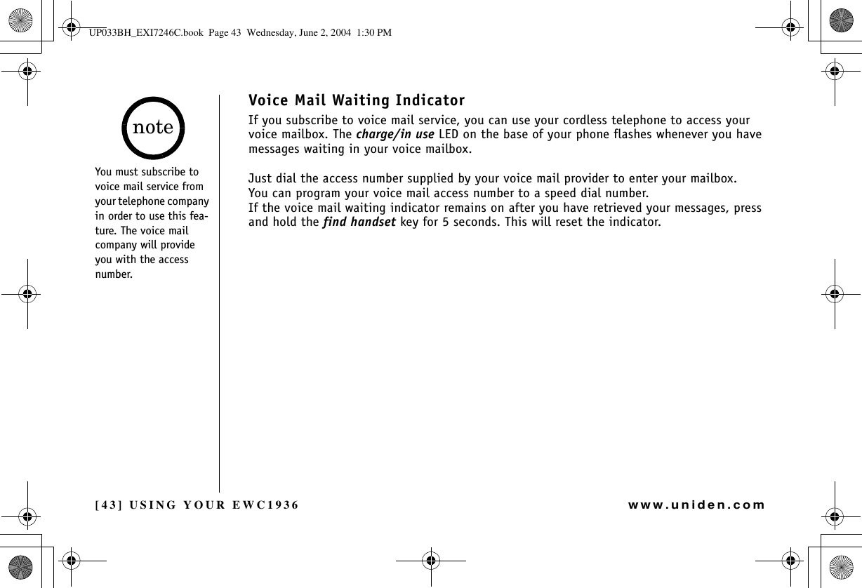 [43] USING YOUR EWC1936www.uniden.comVoice Mail Waiting IndicatorIf you subscribe to voice mail service, you can use your cordless telephone to access your voice mailbox. The charge/in use LED on the base of your phone flashes whenever you have messages waiting in your voice mailbox.Just dial the access number supplied by your voice mail provider to enter your mailbox.You can program your voice mail access number to a speed dial number.If the voice mail waiting indicator remains on after you have retrieved your messages, press and hold the find handset key for 5 seconds. This will reset the indicator.You must subscribe to voice mail service from your telephone company in order to use this fea-ture. The voice mail company will provide you with the access number.noteUSING YOUR EWC1936UP033BH_EXI7246C.book  Page 43  Wednesday, June 2, 2004  1:30 PM