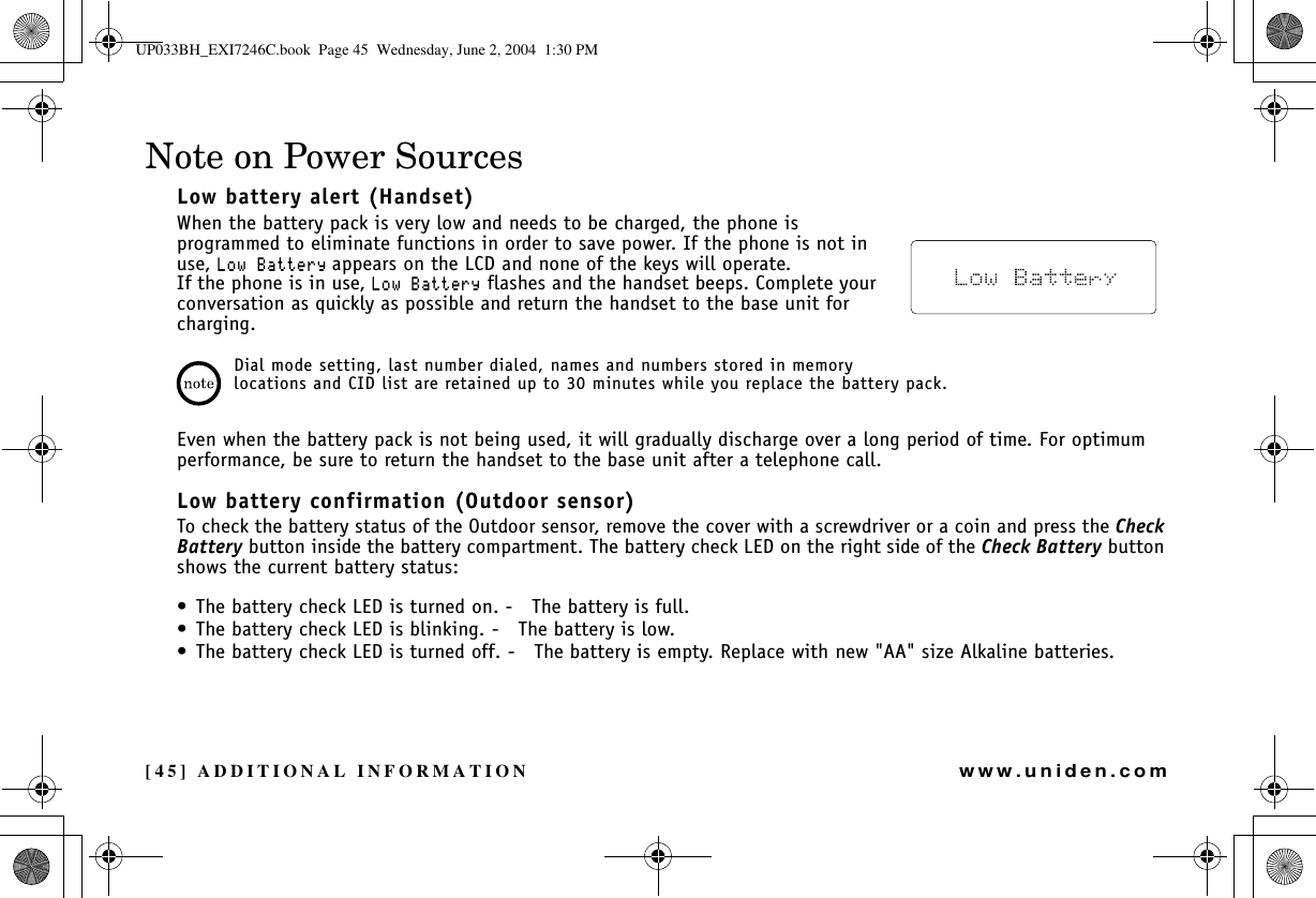 [45] ADDITIONAL INFORMATIONwww.uniden.comNote on Power SourcesLow battery alert (Handset)When the battery pack is very low and needs to be charged, the phone is programmed to eliminate functions in order to save power. If the phone is not in use, .QY$CVVGT[appears on the LCD and none of the keys will operate.If the phone is in use, .QY$CVVGT[ flashes and the handset beeps. Complete your conversation as quickly as possible and return the handset to the base unit for charging.Dial mode setting, last number dialed, names and numbers stored in memory locations and CID list are retained up to 30 minutes while you replace the battery pack.Even when the battery pack is not being used, it will gradually discharge over a long period of time. For optimum performance, be sure to return the handset to the base unit after a telephone call.Low battery confirmation (Outdoor sensor)To check the battery status of the Outdoor sensor, remove the cover with a screwdriver or a coin and press the CheckBattery button inside the battery compartment. The battery check LED on the right side of the Check Battery button shows the current battery status:• The battery check LED is turned on. o The battery is full.• The battery check LED is blinking. o The battery is low.• The battery check LED is turned off. o The battery is empty. Replace with new &quot;AA&quot; size Alkaline batteries.ADDITIONALINFORMATIONUP033BH_EXI7246C.book  Page 45  Wednesday, June 2, 2004  1:30 PM