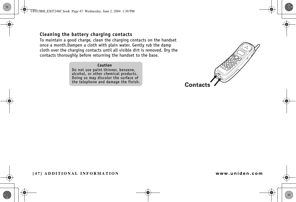 [47] ADDITIONAL INFORMATIONwww.uniden.comCleaning the battery charging contactsTo maintain a good charge, clean the charging contacts on the handset once a month.Dampen a cloth with plain water. Gently rub the damp cloth over the charging contacts until all visible dirt is removed. Dry the contacts thoroughly before returning the handset to the base.CautionDo not use paint thinner, benzene, alcohol, or other chemical products. Doing so may discolor the surface of the telephone and damage the finish.ADDITIONALINFORMATIONUP033BH_EXI7246C.book  Page 47  Wednesday, June 2, 2004  1:30 PM