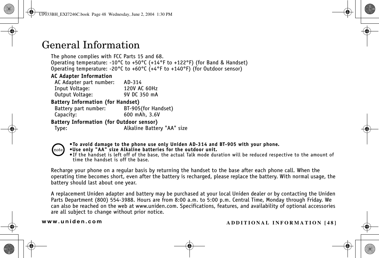 ADDITIONAL INFORMATION [48]www.uniden.comGeneral InformationThe phone complies with FCC Parts 15 and 68.Operating temperature: -10°C to +50°C (+14°F to +122°F) (for Band &amp; Handset)Operating temperature: -20°C to +60°C (+4°F to +140°F) (for Outdoor sensor)AC Adapter Information  AC Adapter part number: AD-314  Input Voltage: 120V AC 60Hz  Output Voltage: 9V DC 350 mABattery Information (for Handset)  Battery part number: BT-905(for Handset)  Capacity: 600 mAh, 3.6VBattery Information (for Outdoor sensor)  Type: Alkaline Battery &quot;AA&quot; size•To avoid damage to the phone use only Uniden AD-314 and BT-905 with your phone.•Use only &quot;AA&quot; size Alkaline batteries for the outdoor unit.•If the handset is left off of the base, the actual Talk mode duration will be reduced respective to the amount of time the handset is off the base.Recharge your phone on a regular basis by returning the handset to the base after each phone call. When the operating time becomes short, even after the battery is recharged, please replace the battery. With normal usage, the battery should last about one year. A replacement Uniden adapter and battery may be purchased at your local Uniden dealer or by contacting the Uniden Parts Department (800) 554-3988. Hours are from 8:00 a.m. to 5:00 p.m. Central Time, Monday through Friday. We can also be reached on the web at www.uniden.com. Specifications, features, and availability of optional accessories are all subject to change without prior notice.ADDITIONALINFORMATIONUP033BH_EXI7246C.book  Page 48  Wednesday, June 2, 2004  1:30 PM