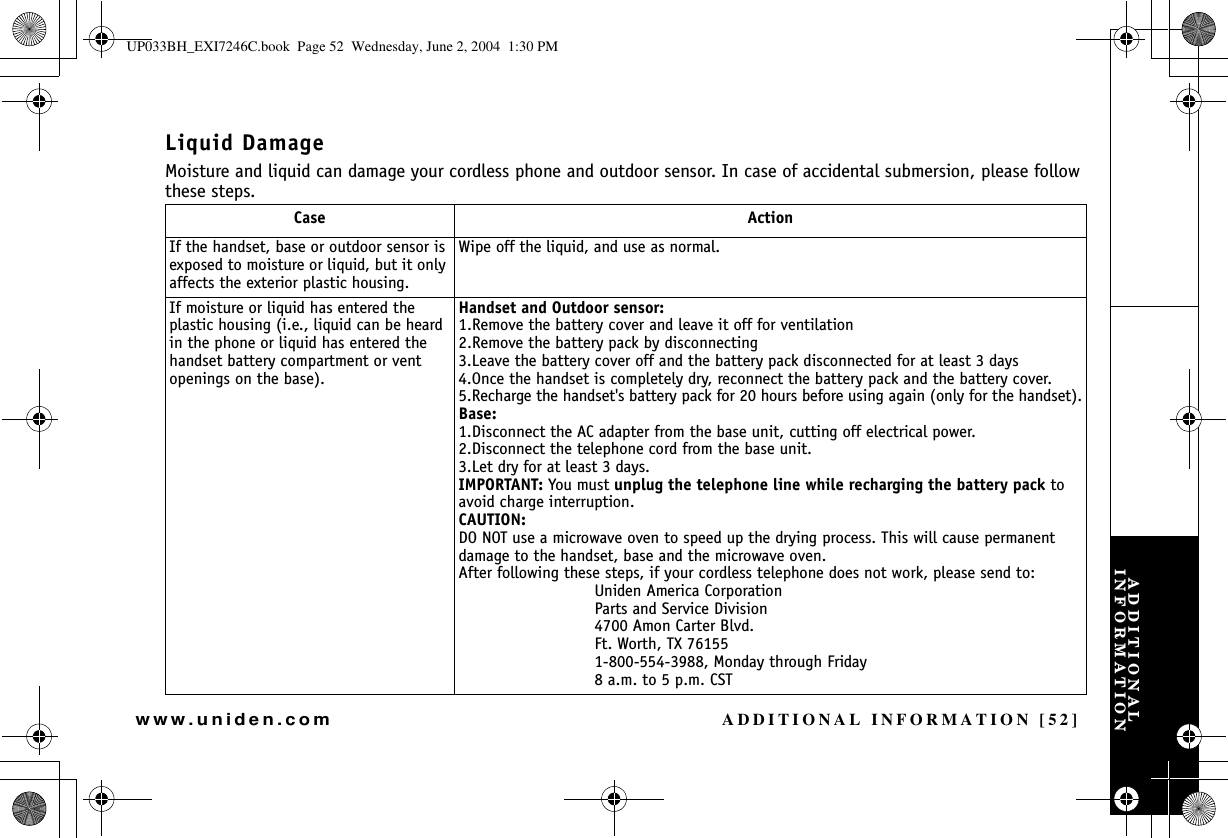 ADDITIONAL INFORMATION [52]www.uniden.comLiquid DamageMoisture and liquid can damage your cordless phone and outdoor sensor. In case of accidental submersion, please follow these steps.Case ActionIf the handset, base or outdoor sensor is exposed to moisture or liquid, but it only affects the exterior plastic housing.Wipe off the liquid, and use as normal.If moisture or liquid has entered the plastic housing (i.e., liquid can be heard in the phone or liquid has entered the handset battery compartment or vent openings on the base).Handset and Outdoor sensor:1.Remove the battery cover and leave it off for ventilation2.Remove the battery pack by disconnecting3.Leave the battery cover off and the battery pack disconnected for at least 3 days4.Once the handset is completely dry, reconnect the battery pack and the battery cover.5.Recharge the handset&apos;s battery pack for 20 hours before using again (only for the handset).Base:1.Disconnect the AC adapter from the base unit, cutting off electrical power.2.Disconnect the telephone cord from the base unit.3.Let dry for at least 3 days.IMPORTANT: You must unplug the telephone line while recharging the battery pack to avoid charge interruption. CAUTION:DO NOT use a microwave oven to speed up the drying process. This will cause permanent damage to the handset, base and the microwave oven.After following these steps, if your cordless telephone does not work, please send to:Uniden America CorporationParts and Service Division4700 Amon Carter Blvd.Ft. Worth, TX 761551-800-554-3988, Monday through Friday8 a.m. to 5 p.m. CSTADDITIONAL INFORMATIONUP033BH_EXI7246C.book  Page 52  Wednesday, June 2, 2004  1:30 PM