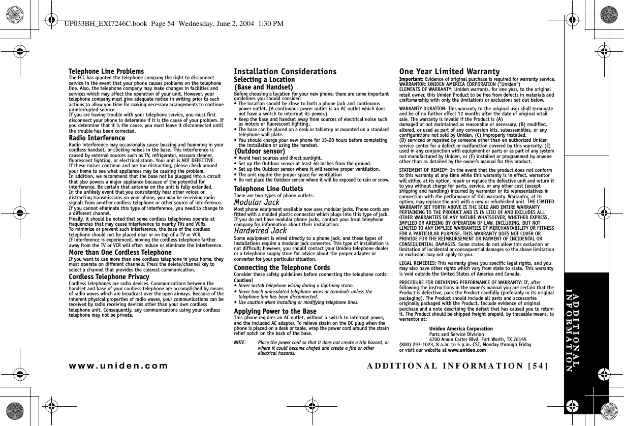 ADDITIONAL INFORMATION [54]www.uniden.comTelephone Line ProblemsThe FCC has granted the telephone company the right to disconnect service in the event that your phone causes problems on the telephone line. Also, the telephone company may make changes in facilities and services which may affect the operation of your unit. However, your telephone company must give adequate notice in writing prior to such actions to allow you time for making necessary arrangements to continue uninterrupted service.If you are having trouble with your telephone service, you must first disconnect your phone to determine if it is the cause of your problem. If you determine that it is the cause, you must leave it disconnected until the trouble has been corrected.Radio InterferenceRadio interference may occasionally cause buzzing and humming in your cordless handset, or clicking noises in the base. This interference is caused by external sources such as TV, refrigerator, vacuum cleaner, fluorescent lighting, or electrical storm. Your unit is NOT DEFECTIVE. If these noises continue and are too distracting, please check around your home to see what appliances may be causing the problem. In addition, we recommend that the base not be plugged into a circuit that also powers a major appliance because of the potential for interference. Be certain that antenna on the unit is fully extended. In the unlikely event that you consistently hear other voices or distracting transmissions on your phone, you may be receiving radio signals from another cordless telephone or other source of interference. If you cannot eliminate this type of interference, you need to change to a different channel.Finally, it should be noted that some cordless telephones operate at frequencies that may cause interference to nearby TVs and VCRs. To minimize or prevent such interference, the base of the cordless telephone should not be placed near or on top of a TV or VCR. If interference is experienced, moving the cordless telephone farther away from the TV or VCR will often reduce or eliminate the interference.More than One Cordless TelephoneIf you want to use more than one cordless telephone in your home, they must operate on different channels. Press the delete/channel key to select a channel that provides the clearest communication.Cordless Telephone PrivacyCordless telephones are radio devices. Communications between the handset and base of your cordless telephone are accomplished by means of radio waves which are broadcast over the open airways. Because of the inherent physical properties of radio waves, your communications can be received by radio receiving devices other than your own cordless telephone unit. Consequently, any communications using your cordless telephone may not be private.Installation ConsiderationsSelecting a Location(Base and Handset)Before choosing a location for your new phone, there are some important guidelines you should consider:• The location should be close to both a phone jack and continuous power outlet. (A continuous power outlet is an AC outlet which does not have a switch to interrupt its power.)• Keep the base and handset away from sources of electrical noise such as motors or fluorescent lighting.• The base can be placed on a desk or tabletop or mounted on a standard telephone wall plate.• You should charge your new phone for 15-20 hours before completing the installation or using the handset. (Outdoor sensor)• Avoid heat sources and direct sunlight.• Set up the Outdoor sensor at least 60 inches from the ground. • Set up the Outdoor sensor where it will receive proper ventilation.• The unit require the proper space for ventilation• Do not place the Outdoor sensor where it will be exposed to rain or snow.Telephone Line OutletsThere are two types of phone outlets:Modular JackMost phone equipment available now uses modular jacks. Phone cords are fitted with a molded plastic connector which plugs into this type of jack. If you do not have modular phone jacks, contact your local telephone company for information about their installation.Hardwired JackSome equipment is wired directly to a phone jack, and these types of installations require a modular jack converter. This type of installation is not difficult; however, you should contact your Uniden telephone dealer or a telephone supply store for advice about the proper adapter or converter for your particular situation.Connecting the Telephone CordsConsider these safety guidelines before connecting the telephone cords:Caution!• Never install telephone wiring during a lightning storm.• Never touch uninsulated telephone wires or terminals unless the telephone line has been disconnected.• Use caution when installing or modifying telephone lines.Applying Power to the BaseThis phone requires an AC outlet, without a switch to interrupt power, and the included AC adapter. To relieve strain on the DC plug when the phone is placed on a desk or table, wrap the power cord around the strain relief notch on the back of the base.NOTE: Place the power cord so that it does not create a trip hazard, or where it could become chafed and create a fire or other electrical hazards.One Year Limited WarrantyImportant: Evidence of original purchase is required for warranty service.WARRANTOR: UNIDEN AMERICA CORPORATION (&quot;Uniden&quot;)ELEMENTS OF WARRANTY: Uniden warrants, for one year, to the original retail owner, this Uniden Product to be free from defects in materials and craftsmanship with only the limitations or exclusions set out below.WARRANTY DURATION: This warranty to the original user shall terminate and be of no further effect 12 months after the date of original retail sale. The warranty is invalid if the Product is (A) damaged or not maintained as reasonable or necessary, (B) modified, altered, or used as part of any conversion kits, subassemblies, or any configurations not sold by Uniden, (C) improperly installed, (D) serviced or repaired by someone other than an authorized Uniden service center for a defect or malfunction covered by this warranty, (E) used in any conjunction with equipment or parts or as part of any system not manufactured by Uniden, or (F) installed or programmed by anyone other than as detailed by the owner&apos;s manual for this product.STATEMENT OF REMEDY: In the event that the product does not conform to this warranty at any time while this warranty is in effect, warrantor will either, at its option, repair or replace the defective unit and return it to you without charge for parts, service, or any other cost (except shipping and handling) incurred by warrantor or its representatives in connection with the performance of this warranty. Warrantor, at its option, may replace the unit with a new or refurbished unit. THE LIMITED WARRANTY SET FORTH ABOVE IS THE SOLE AND ENTIRE WARRANTY PERTAINING TO THE PRODUCT AND IS IN LIEU OF AND EXCLUDES ALL OTHER WARRANTIES OF ANY NATURE WHATSOEVER, WHETHER EXPRESS, IMPLIED OR ARISING BY OPERATION OF LAW, INCLUDING, BUT NOT LIMITED TO ANY IMPLIED WARRANTIES OF MERCHANTABILITY OR FITNESS FOR A PARTICULAR PURPOSE. THIS WARRANTY DOES NOT COVER OR PROVIDE FOR THE REIMBURSEMENT OR PAYMENT OF INCIDENTAL OR CONSEQUENTIAL DAMAGES. Some states do not allow this exclusion or limitation of incidental or consequential damages so the above limitation or exclusion may not apply to you.LEGAL REMEDIES: This warranty gives you specific legal rights, and you may also have other rights which vary from state to state. This warranty is void outside the United States of America and Canada.PROCEDURE FOR OBTAINING PERFORMANCE OF WARRANTY: If, after following the instructions in the owner&apos;s manual you are certain that the Product is defective, pack the Product carefully (preferably in its original packaging). The Product should include all parts and accessories originally packaged with the Product. Include evidence of original purchase and a note describing the defect that has caused you to return it. The Product should be shipped freight prepaid, by traceable means, to warrantor at: Uniden America CorporationParts and Service Division4700 Amon Carter Blvd. Fort Worth, TX 76155(800) 297-1023, 8 a.m. to 5 p.m. CST, Monday through Fridayor visit our website at www.uniden.comADDITIONAL INFORMATIONUP033BH_EXI7246C.book  Page 54  Wednesday, June 2, 2004  1:30 PM