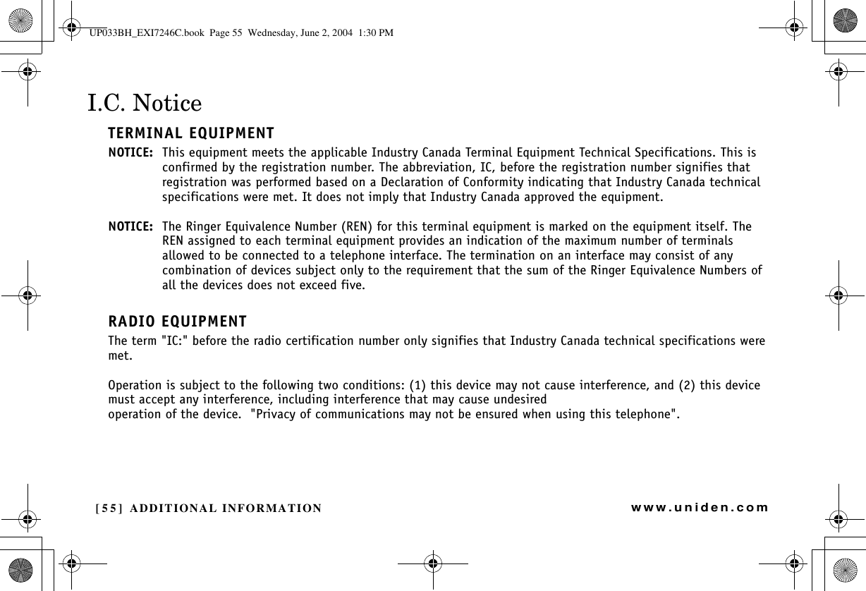 [55] ADDITIONAL INFORMATIONwww.uniden.comI.C. NoticeTERMINAL EQUIPMENTNOTICE: This equipment meets the applicable Industry Canada Terminal Equipment Technical Specifications. This is confirmed by the registration number. The abbreviation, IC, before the registration number signifies that registration was performed based on a Declaration of Conformity indicating that Industry Canada technical specifications were met. It does not imply that Industry Canada approved the equipment.NOTICE: The Ringer Equivalence Number (REN) for this terminal equipment is marked on the equipment itself. The REN assigned to each terminal equipment provides an indication of the maximum number of terminals allowed to be connected to a telephone interface. The termination on an interface may consist of any combination of devices subject only to the requirement that the sum of the Ringer Equivalence Numbers of all the devices does not exceed five.RADIO EQUIPMENTThe term &quot;IC:&quot; before the radio certification number only signifies that Industry Canada technical specifications were met.Operation is subject to the following two conditions: (1) this device may not cause interference, and (2) this device must accept any interference, including interference that may cause undesired operation of the device.  &quot;Privacy of communications may not be ensured when using this telephone&quot;.ADDITIONALINFORMATIONUP033BH_EXI7246C.book  Page 55  Wednesday, June 2, 2004  1:30 PM