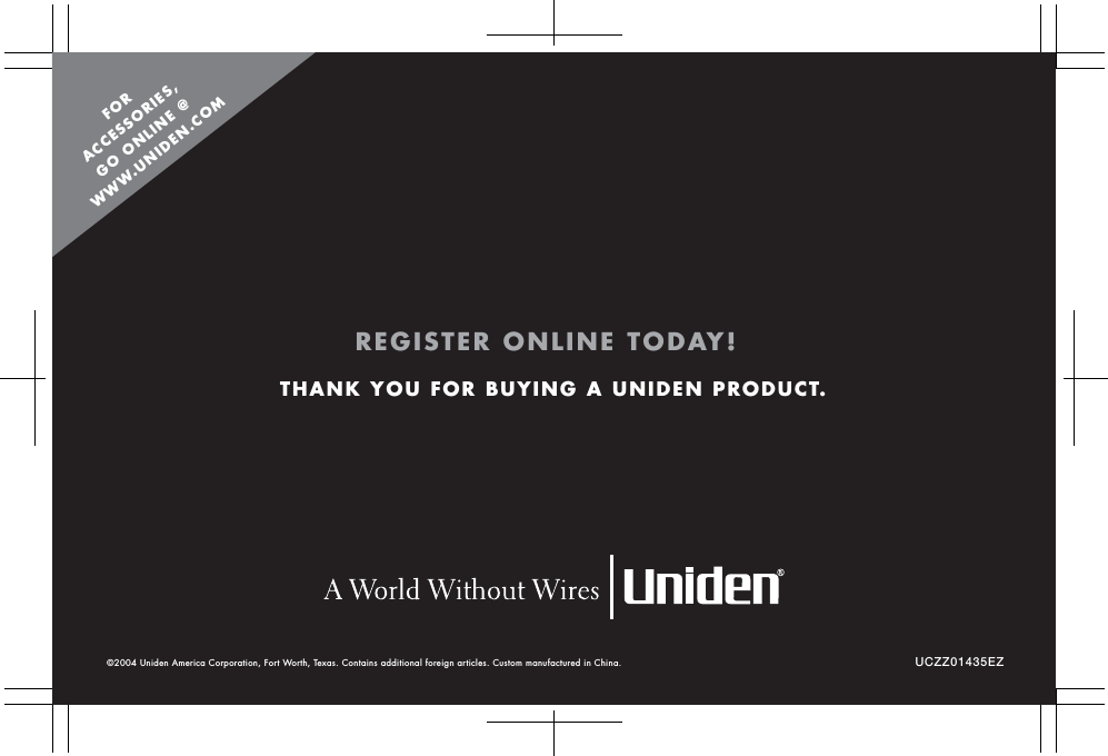 UCZZ01435EZ©2004 Uniden America Corporation, Fort Worth, Texas. Contains additional foreign articles. Custom manufactured in China. THANK YOU FOR BUYING A UNIDEN PRODUCT.REGISTER ONLINE TODAY!FORACCESSORIES,GO ONLINE @WWW.UNIDEN.COM