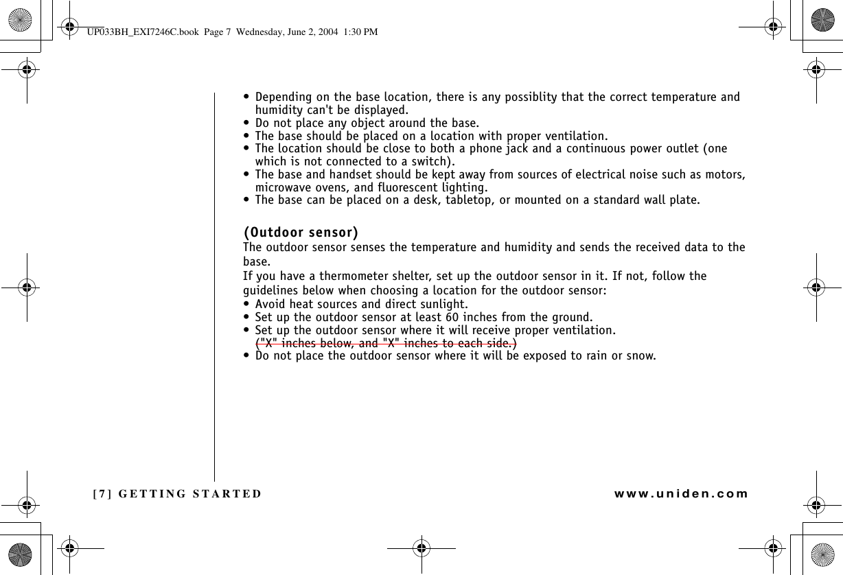 [7] GETTING STARTEDwww.uniden.com• Depending on the base location, there is any possiblity that the correct temperature and humidity can&apos;t be displayed.• Do not place any object around the base.• The base should be placed on a location with proper ventilation.• The location should be close to both a phone jack and a continuous power outlet (one which is not connected to a switch).• The base and handset should be kept away from sources of electrical noise such as motors, microwave ovens, and fluorescent lighting.• The base can be placed on a desk, tabletop, or mounted on a standard wall plate.(Outdoor sensor)The outdoor sensor senses the temperature and humidity and sends the received data to the base. If you have a thermometer shelter, set up the outdoor sensor in it. If not, follow the guidelines below when choosing a location for the outdoor sensor:• Avoid heat sources and direct sunlight.• Set up the outdoor sensor at least 60 inches from the ground. • Set up the outdoor sensor where it will receive proper ventilation. (&quot;X&quot; inches below, and &quot;X&quot; inches to each side.)• Do not place the outdoor sensor where it will be exposed to rain or snow.GETTING STARTEDUP033BH_EXI7246C.book  Page 7  Wednesday, June 2, 2004  1:30 PM