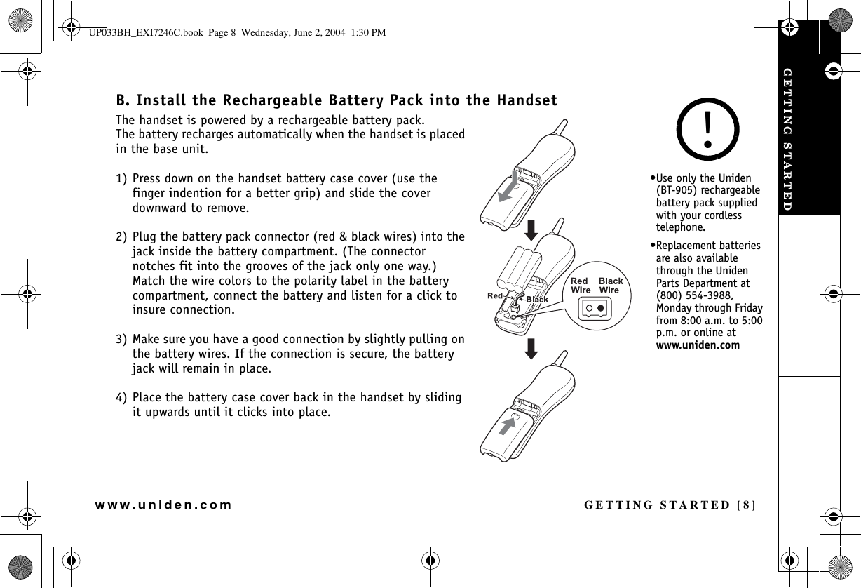 GETTING STARTED [8]www.uniden.comB. Install the Rechargeable Battery Pack into the HandsetThe handset is powered by a rechargeable battery pack. The battery recharges automatically when the handset is placed in the base unit.1) Press down on the handset battery case cover (use the finger indention for a better grip) and slide the cover downward to remove.2) Plug the battery pack connector (red &amp; black wires) into the jack inside the battery compartment. (The connector notches fit into the grooves of the jack only one way.) Match the wire colors to the polarity label in the battery compartment, connect the battery and listen for a click to insure connection.3) Make sure you have a good connection by slightly pulling on the battery wires. If the connection is secure, the battery jack will remain in place.4) Place the battery case cover back in the handset by sliding it upwards until it clicks into place.•Use only the Uniden (BT-905) rechargeable battery pack supplied with your cordless telephone.•Replacement batteries are also available through the Uniden Parts Department at (800) 554-3988, Monday through Friday from 8:00 a.m. to 5:00 p.m. or online at www.uniden.com!GETTING STARTEDUP033BH_EXI7246C.book  Page 8  Wednesday, June 2, 2004  1:30 PM