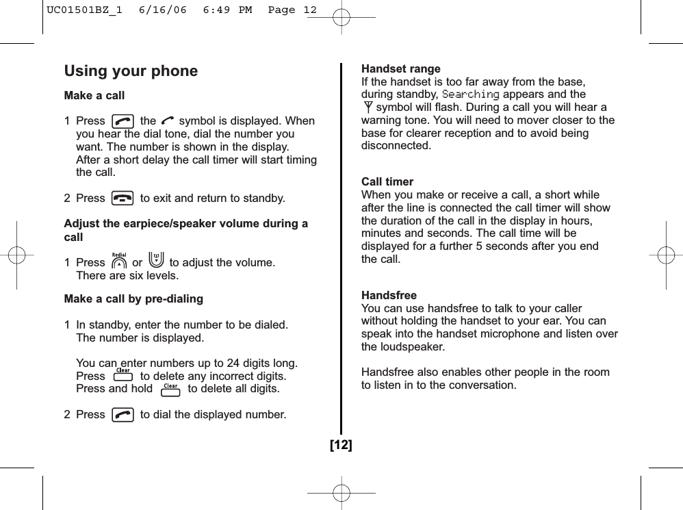 Using your phoneMake a call1 Press the symbol is displayed. Whenyou hear the dial tone, dial the number you want. The number is shown in the display. After a short delay the call timer will start timing the call.2  Press to exit and return to standby.Adjust the earpiece/speaker volume during acall1  Press or to adjust the volume. There are six levels.Make a call by pre-dialing1  In standby, enter the number to be dialed.The number is displayed.You can enter numbers up to 24 digits long. Press to delete any incorrect digits.Press and hold to delete all digits.2  Press to dial the displayed number.Handset rangeIf the handset is too far away from the base,during standby, Searchingappears and thesymbol will flash. During a call you will hear awarning tone. You will need to mover closer to thebase for clearer reception and to avoid beingdisconnected.Call timerWhen you make or receive a call, a short whileafter the line is connected the call timer will showthe duration of the call in the display in hours,minutes and seconds. The call time will bedisplayed for a further 5 seconds after you endthe call.HandsfreeYou can use handsfree to talk to your callerwithout holding the handset to your ear. You canspeak into the handset microphone and listen overthe loudspeaker.Handsfree also enables other people in the roomto listen in to the conversation.[12]UC01501BZ_1  6/16/06  6:49 PM  Page 12