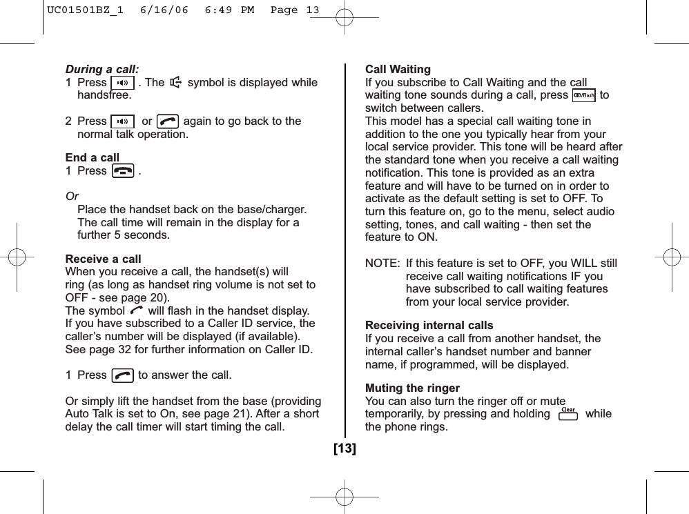 During a call:1  Press . The symbol is displayed whilehandsfree.2  Press or again to go back to thenormal talk operation.End a call1 Press .OrPlace the handset back on the base/charger.The call time will remain in the display for a further 5 seconds.Receive a callWhen you receive a call, the handset(s) will ring (as long as handset ring volume is not set toOFF - see page 20). The symbol will flash in the handset display.If you have subscribed to a Caller ID service, thecaller’s number will be displayed (if available).See page 32 for further information on Caller ID.1  Press to answer the call.Or simply lift the handset from the base (providingAuto Talk is set to On, see page 21). After a shortdelay the call timer will start timing the call.Call WaitingIf you subscribe to Call Waiting and the callwaiting tone sounds during a call, press toswitch between callers.This model has a special call waiting tone inaddition to the one you typically hear from yourlocal service provider. This tone will be heard afterthe standard tone when you receive a call waitingnotification. This tone is provided as an extrafeature and will have to be turned on in order toactivate as the default setting is set to OFF. Toturn this feature on, go to the menu, select audiosetting, tones, and call waiting - then set thefeature to ON. NOTE: If this feature is set to OFF, you WILL stillreceive call waiting notifications IF youhave subscribed to call waiting featuresfrom your local service provider.Receiving internal callsIf you receive a call from another handset, theinternal caller’s handset number and bannername, if programmed, will be displayed.Muting the ringerYou can also turn the ringer off or mutetemporarily, by pressing and holding whilethe phone rings.[13]UC01501BZ_1  6/16/06  6:49 PM  Page 13