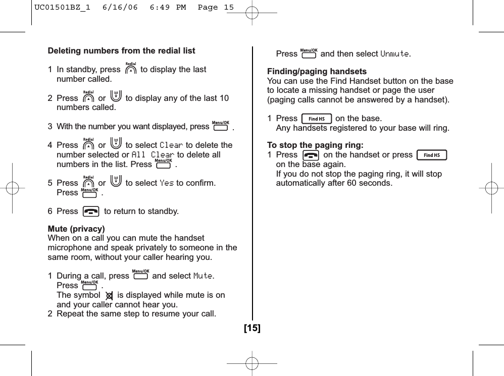 Deleting numbers from the redial list1  In standby, press to display the last number called.2  Press or to display any of the last 10 numbers called.3  With the number you want displayed, press .4 Press or to select Clearto delete the number selected or All Clearto delete all numbers in the list. Press .5 Press or to select Yesto confirm.Press .6  Press to return to standby.Mute (privacy)When on a call you can mute the handsetmicrophone and speak privately to someone in thesame room, without your caller hearing you.1  During a call, press and select Mute.Press .The symbol is displayed while mute is onand your caller cannot hear you.2  Repeat the same step to resume your call. Press and then select Unmute.Finding/paging handsetsYou can use the Find Handset button on the baseto locate a missing handset or page the user(paging calls cannot be answered by a handset).1  Press on the base.Any handsets registered to your base will ring.To stop the paging ring:1  Press on the handset or presson the base again.If you do not stop the paging ring, it will stop automatically after 60 seconds.[15]UC01501BZ_1  6/16/06  6:49 PM  Page 15