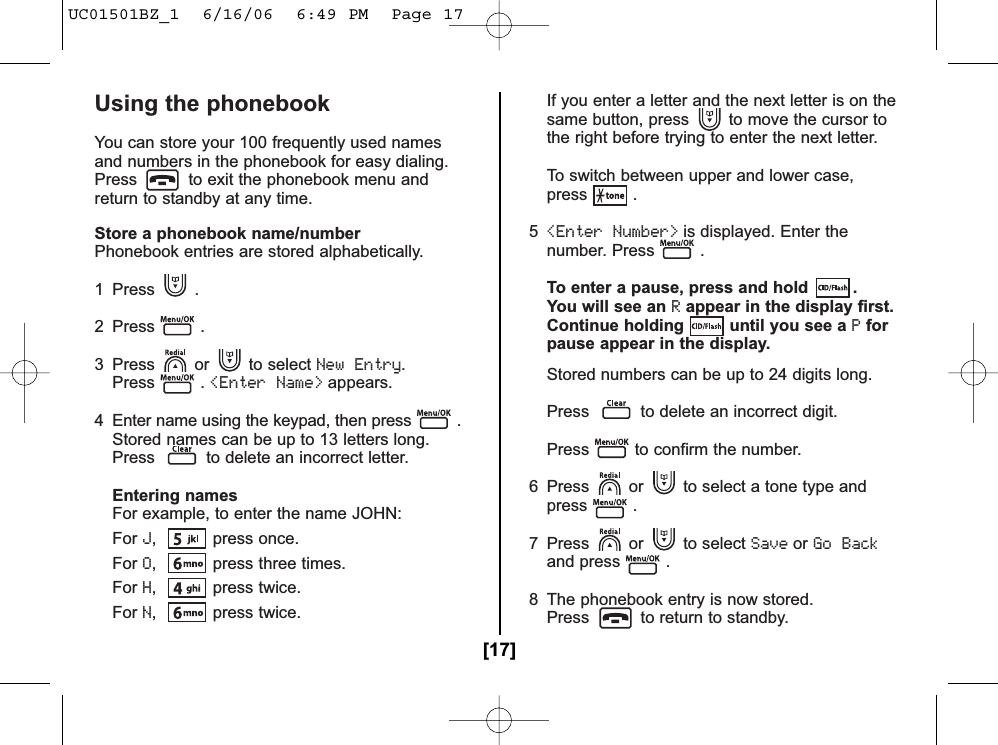 Using the phonebookYou can store your 100 frequently used namesand numbers in the phonebook for easy dialing.Press to exit the phonebook menu andreturn to standby at any time.Store a phonebook name/numberPhonebook entries are stored alphabetically.1 Press .2 Press .3 Press or to select New Entry.Press . &lt;Enter Name&gt;appears.4  Enter name using the keypad, then press .Stored names can be up to 13 letters long.Press to delete an incorrect letter.Entering namesFor example, to enter the name JOHN:ForJ, press once.ForO,  press three times.ForH, press twice.ForN, press twice.If you enter a letter and the next letter is on the same button, press to move the cursor tothe right before trying to enter the next letter.To switch between upper and lower case,press .5&lt;Enter Number&gt;is displayed. Enter the number. Press .To enter a pause, press and hold  .You will see an Rappear in the display first.Continue holding until you see a Pforpause appear in the display.Stored numbers can be up to 24 digits long.Press to delete an incorrect digit.Press to confirm the number.6  Press or to select a tone type andpress . 7 Press or to select SaveorGo Backand press .8  The phonebook entry is now stored.Press to return to standby.[17]UC01501BZ_1  6/16/06  6:49 PM  Page 17