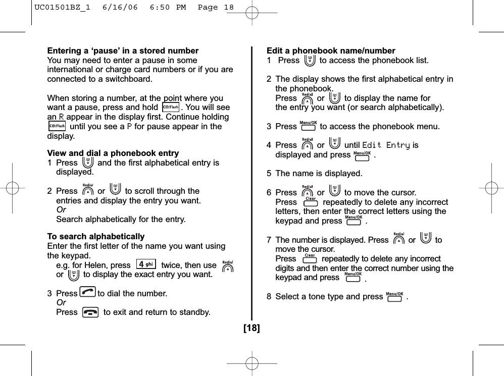 [18]Entering a ‘pause’ in a stored numberYou may need to enter a pause in someinternational or charge card numbers or if you areconnected to a switchboard.When storing a number, at the point where youwant a pause, press and hold  . You will seeanRappear in the display first. Continue holdinguntil you see a Pfor pause appear in thedisplay. View and dial a phonebook entry1 Press and the first alphabetical entry is displayed.2  Press or to scroll through the entries and display the entry you want.OrSearch alphabetically for the entry.To search alphabeticallyEnter the first letter of the name you want usingthe keypad.e.g. for Helen, press  twice, then use or to display the exact entry you want.3 Press to dial the number.OrPress to exit and return to standby.Edit a phonebook name/number1 Press to access the phonebook list.2  The display shows the first alphabetical entry in the phonebook.Press or to display the name for the entry you want (or search alphabetically).3  Press to access the phonebook menu.4 Press or until Edit Entryisdisplayed and press .5  The name is displayed. 6  Press or to move the cursor.Press repeatedly to delete any incorrect letters, then enter the correct letters using the keypad and press .7  The number is displayed. Press or to move the cursor.Press repeatedly to delete any incorrectdigits and then enter the correct number using thekeypad and press  .8  Select a tone type and press .UC01501BZ_1  6/16/06  6:50 PM  Page 18
