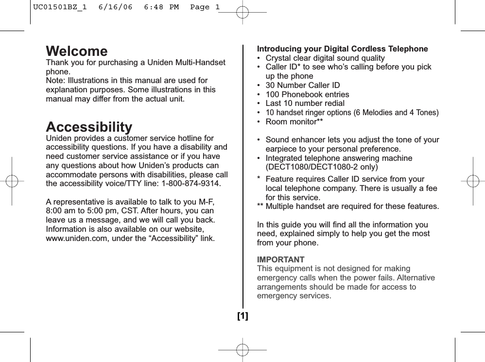 WelcomeThank you for purchasing a Uniden Multi-Handsetphone.Note: Illustrations in this manual are used forexplanation purposes. Some illustrations in thismanual may differ from the actual unit.AccessibilityUniden provides a customer service hotline foraccessibility questions. If you have a disability andneed customer service assistance or if you haveany questions about how Uniden’s products canaccommodate persons with disabilities, please callthe accessibility voice/TTY line: 1-800-874-9314. A representative is available to talk to you M-F,8:00 am to 5:00 pm, CST. After hours, you canleave us a message, and we will call you back.Information is also available on our website, www.uniden.com, under the “Accessibility” link.Introducing your Digital Cordless Telephone• Crystal clear digital sound quality• Caller ID* to see who’s calling before you pick up the phone• 30 Number Caller ID• 100 Phonebook entries• Last 10 number redial•10 handset ringer options (6 Melodies and 4 Tones)• Room monitor**• Walkie-Talkie handset**• Sound enhancer lets you adjust the tone of yourearpiece to your personal preference.• Integrated telephone answering machine(DECT1080/DECT1080-2 only)* Feature requires Caller ID service from yourlocal telephone company. There is usually a feefor this service.** Multiple handset are required for these features.In this guide you will find all the information youneed, explained simply to help you get the mostfrom your phone.IMPORTANTThis equipment is not designed for makingemergency calls when the power fails. Alternativearrangements should be made for access toemergency services.[1]UC01501BZ_1  6/16/06  6:48 PM  Page 1